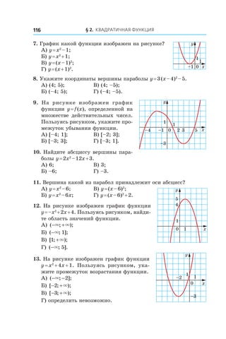 § 2. Квадратичная функция116
7. График какой функции изображен на рисунке?
А) y = x2
 – 1;
Б) y = x2
 + 1;
В) y = (x – 1)2
;
Г) y = (x + 1)2
.
8. Укажите координаты вершины параболы y = 3 (x – 4)2
 – 5.
А) (4; 5);	 В) (4; –5);
Б) (–4; 5);	 Г) (–4; –5).
9.  На рисунке изображен график
функции y = f (x), определенной на
множестве действительных чисел.
Пользуясь рисунком, укажите про-
межуток убывания функции.
А) [–4; 1]; 	 В) [–2; 3];
Б) [–3; 3]; 	 Г) [–3; 1].
10. Найдите абсциссу вершины пара-
болы y = 2x2
 – 12x + 3.
А) 6;	 В) 3;
Б) –6;	 Г) –3.
11. Вершина какой из парабол принадлежит оси абсцисс?
А) y = x2
 – 6; 	 В) y = (x – 6)2
;
Б) y = x2
 – 6x; 	 Г) y = (x – 6)2
 + 2.
12. На рисунке изображен график функции
y = –x2
 + 2x + 4. Пользуясь рисунком, найди-
те область значений функции.
А) ( ; );− +× ×
Б) ( ; ];−× 1
В) [ ; );1 +×
Г) ( ; ].−× 5
13. На рисунке изображен график функции
y = x2
 + 4x + 1. Пользуясь рисунком, ука-
жите промежуток возрастания функции.
А) ( ; ];− −× 2 	
Б) [ ; );− +2 × 	
В) [ ; );− +3 ×
Г) определить невозможно.
0–1 x
y
1
1
x
y
1
1
–4 –1 0 2 3 5
–3
y
4
5
1
10 x
y
x
1
–3
–2 1
0
 