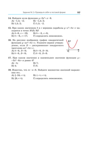117Задание № 2 «Проверьте себя» в тестовой форме
14. Найдите нули функции y = 2x2
 + x – 6.
А) –1,5; –2;	 В) –1,5; 2;
Б) 1,5; 2;	 Г) 1,5; –2.
15. При каких значениях b и c вершина параболы y = x2
 + bx + c на-
ходится в точке M (3; 8)?
А) b = 6, c = –19;	 В) b = –3, c = 8;
Б) b = –6, c = 17;	 Г) определить невозможно.
16.  На рисунке изображен график квадратичной
функции y = ax2
 + bx + c. Укажите верное утверж-
дение, если D — дискриминант квадратного
трехчлена ax2
 + bx + c.
А) b > 0, D > 0;	 В) b < 0, D < 0;
Б) b > 0, D < 0;	 Г) b > 0, D = 0.
17.  При каком значении a наименьшее значение функции y =
= 3x2
 – 6x + a равно 4?
А) –5;	 В) 7;
Б) 4;	 Г) 8.
18. Известно, что m – n = 8. Найдите множество значений выраже-
ния mn.
А) [ ; );− +16 × 	 В) ( ; );− +× ×
Б) [ ; );8 +× 	 Г) определить невозможно.
y
x0
 