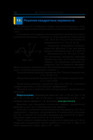 § 2. Квадратичная функция118
	 12.	Решение квадратных неравенств
На рисунке 12.1 изображен график некоторой функции y = f (x),
областью определения которой является множество действительных
чисел.
С помощью этого графика легко определить промежутки знако-
постоянства функции f, а именно: y > 0 на каждом из промежутков
(–5; –2) и  ( ; );1 +× y < 0 на каждом из
промежутков ( ; )− −× 5 и (–2; 1).
Определив промежутки знакопо-
стоянства функции f, мы тем самым
решили неравенства f (x) > 0 и f (x) < 0.
Промежутки (–5; –2) и ( ; )1 +× вме-
сте составляют множество решений
неравенства f (x) > 0. В таких случаях
говорят, что множество решений не-
равенства f (x) > 0 является объедине-
нием указанных промежутков. Объединение промежутков записы-
вают с помощью специального символа Ÿ.
Тогда множество решений неравенства f (x) > 0 можно записать так:
( ; ) ( ; ).− − +5 2 1Ÿ ×
Множество решений неравенства f (x) < 0 можно записать так:
( ; ) ( ; ).− − −× Ÿ5 2 1
Такой метод решения неравенств f (x) > 0 и f (x) < 0 с помощью
графика функции y = f (x) называют графическим.
Покажем, как с помощью этого метода решают квадратные не-
равенства.
Определение. Неравенства вида ax2
 + bx + c > 0, ax2
 + bx + c < 0,
ax bx c2
0+ + l , ax bx c2
0+ + m , где x — переменная, a, b и c — не-
которые числа, причем a ≠ 0, называют квадратными.
Выясним, как определить положение графика квадратичной
функции y = ax2
 + bx + c относительно оси абсцисс.
Наличие и количество нулей квадратичной функции y = ax2
 + bx + c
определяют с помощью дискриминанта D квадратного трехчлена
ax2
 + bx + c: если D > 0, то нулей у функции два; если D = 0, то функ-
ция имеет один нуль; если D < 0, то нулей нет.
Знак старшего коэффициента квадратного трехчлена ax2
 + bx + c
определяет направление ветвей параболы y = ax2
 + bx + c. При a > 0
ветви направлены вверх, при a < 0 — вниз.
0 1
y
x–2–5
Рис. 12.1
 