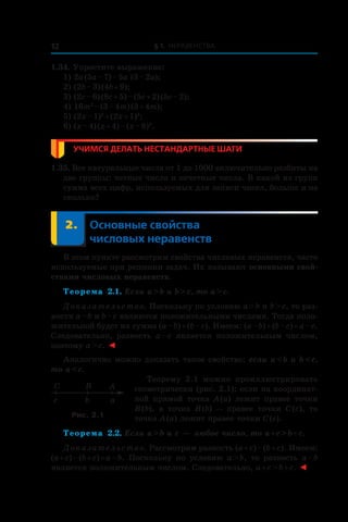 § 1. Неравенства12
1.34. Упростите выражение:
1) 2a (5a – 7) – 5a (3 – 2a);
2) (2b – 3) (4b + 9);
3) (2c – 6) (8c + 5) – (5c + 2) (5c – 2);
4) 16m2
 – (3 – 4m) (3 + 4m);
5) (2x – 1)2
 + (2x + 1)2
;
6) (x – 4) (x + 4) – (x – 8)2
.
Учимся делать нестандартные шаги
1.35. Все натуральные числа от 1 до 1000 включительно разбиты на
две группы: четные числа и нечетные числа. В какой из групп
сумма всех цифр, используемых для записи чисел, больше и на
сколько?
	 2.	 Основные свойства
числовых неравенств
В этом пункте рассмотрим свойства числовых неравенств, часто
используемые при решении задач. Их называют основными свой-
ствами числовых неравенств.
Теорема 2.1. Если a > b и b > c, то a > c.
Доказательство. Поскольку по условию a > b и b > c, то раз-
ности a – b и b – c являются положительными числами. Тогда поло-
жительной будет их сумма (a – b) + (b – c). Имеем: (a – b) + (b – c) = a – c.
Следовательно, разность a – c является положительным числом,
поэтому a > c. ◄
Аналогично можно доказать такое свойство: если a < b и b < c,
то a < c.
Теорему 2.1 можно проиллюстрировать
геометрически (рис. 2.1): если на координат-
ной прямой точка A (a) лежит правее точки
B (b), а  точка B (b) — правее точки C (c), то
точка A (a) лежит правее точки C (c).
Теорема 2.2. Если a > b и c — любое число, то a + c > b + c.
Доказательство. Рассмотрим разность (a + c) – (b + c). Имеем:
(a + c) – (b + c) = a – b. Поскольку по условию a > b, то разность a – b
является положительным числом. Следовательно, a + c > b + c. ◄
ABC
c b a
Рис. 2.1
 
