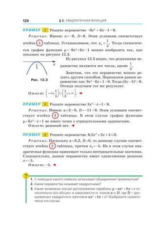 § 2. Квадратичная функция120
Пример   2   Решите неравенство –9x2
+ 6x – 1 < 0.
Решение. Имеем: a = –9, D = 0. Этим условиям соответствует
ячейка 5 таблицы. Устанавливаем, что x0
1
3
= . Тогда схематиче-
ски график функции y = –9x2
 + 6x – 1 можно изобразить так, как
показано на рисунке 12.3.
Из рисунка 12.3 видно, что решениями не-
равенства являются все числа, кроме
1
3
.
Заметим, что это неравенство можно ре-
шить другим способом. Перепишем данное не-
равенство так: 9x2
 – 6x + 1 > 0. Тогда (3x – 1)2
 > 0.
Отсюда получаем тот же результат.
Ответ: −



 +



× ×Ÿ; ; .
1
3
1
3
◄
Пример   3   Решите неравенство 3x2
 – x + 1 < 0.
Решение. Имеем: a = 3 > 0, D = –11 < 0. Этим условиям соответ-
ствует ячейка 3 таблицы. В этом случае график функции
y = 3x2
 – x + 1 не имеет точек с отрицательными ординатами.
Ответ: решений нет. ◄
Пример   4   Решите неравенство 0 2 2 5 02
, .x x+ + m
Решение. Поскольку a = 0,2, D = 0, то данному случаю соответ-
ствует ячейка 2 таблицы, причем x0 = –5. Но в этом случае ква-
дратичная функция принимает только неотрицательные значения.
Следовательно, данное неравенство имеет единственное решение
x = –5.
Ответ: –5. ◄
1.	С помощью какого символа записывают объединение промежутков?
2.	 Какие неравенства называют квадратными?
3.	 Какие возможны случаи расположения параболы y = ax2
 + bx + c от-
носительно оси абсцисс в зависимости от знаков a и D, где D — дис-
криминант квадратного трехчлена ax2
 + bx + c? Изобразите схемати-
чески эти случаи.
x
3
1
Рис. 12.3
 