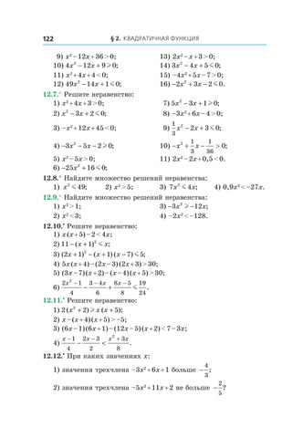 § 2. Квадратичная функция122
 9) x2
 – 12x + 36 > 0;	 13) 2x2
 – x + 3 > 0;
10) 4 12 9 02
x x− + l ; 	 14) 3 4 5 02
x x− + m ;
11) x2
 + 4x + 4 < 0;	 15) –4x2
 + 5x – 7 > 0;
12) 49 14 1 02
x x− + m ; 	 16) − + −2 3 2 02
x x m .
12.7.° Решите неравенство:
1) x2
 + 4x + 3 > 0;	 7) 5 3 1 02
x x− + l ;
2) x x2
3 2 0− + m ; 	 8) –3x2
 + 6x – 4 > 0;
3) –x2
 + 12x + 45 < 0;	 9) 
1
3
2
2 3 0x x− + m ;
4) − − −3 5 2 02
x x l ; 	 10) − + − >x x2 1
3
1
36
0;
5) x2
 – 5x > 0;	 11) 2x2
 – 2x + 0,5 < 0.
6) − +25 16 02
x m ;
12.8.° Найдите множество решений неравенства:
1) x2
49m ;	 2) x2
 > 5;	 3) 7 42
x xm ;	 4) 0,9x2
 < –27x.
12.9.° Найдите множество решений неравенства:
1) x2
 > 1;	 3) − −3 122
x xl ;
2) x2
 < 3;	 4) –2x2
 < –128.
12.10.•
 Решите неравенство:
1) x (x + 5) – 2 < 4x;	
2) 11 1 2
− +( ) ;x xm 	
3) ( ) ( ) ( ) ;2 1 1 7 52
x x x+ − + − m 	
4) 5x (x + 4) – (2x – 3) (2x + 3) > 30;
5) (3x – 7) (x + 2) – (x – 4) (x + 5) > 30;
6) 
2 1
4
3 4
6
8 5
8
19
24
2
x x x− − −
− + m .
12.11.•
 Решите неравенство:
1) 2 2 52
( ) ( );x x x+ +l 	
2) x – (x + 4) (x + 5) > –5;	
3) (6x – 1) (6x + 1) – (12x – 5) (x + 2) < 7 – 3x;
4) 
x x x x− − +
− <
1
4
2 3
2
3
8
2
.
12.12.•
 При каких значениях x:
1) значения трехчлена –3x2
 + 6x + 1 больше −
4
3
;
2) значения трехчлена –5x2
 + 11x + 2 не больше −
2
5
?
 