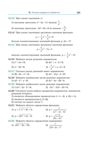 12. Решение квадратных неравенств 123
12.13.•
 При каких значениях x:
1) значения трехчлена x2
 – 2x – 11 меньше
1
4
;
2) значения трехчлена –3x2
 + 8x + 6 не меньше −
2
3
?
12.14.•
 При каких значениях аргумента значения функции
y x x= − + +
1
2
3
2
2
9
больше соответствующих значений функции y = 2x – 1?
12.15.•
 При каких значениях аргумента значения функции
y x x= − +
3
2
2
7 1
меньше соответствующих значений функции y x= − −
1
2
2
4?
12.16.•
 Найдите целые решения неравенства:
1) x x2
5 0+ m ; 	 3) 6 2 02
x x+ − m ;
2) x2
 – 10 < 0;	 4) − + + >
1
4
2
3 0x x .
12.17.•
 Сколько целых решений имеет неравенство:
1) 20 – 8x – x2
 > 0;	 2) 4x2
 – 15x – 4 < 0?
12.18.•
 Найдите наименьшее целое решение неравенства:
1) 42 – x2
 – x > 0;	 2) 2x2
 – 3x – 20 < 0.
12.19.•
 Найдите наибольшее целое решение неравенства:
1) 1,5x2
 – 2x – 2 < 0;	 2) − − −2 15 25 02
x x l .
12.20.•
 Составьте какое-нибудь квадратное неравенство, множество
решений которого:
1) является объединением промежутков ( ; )− −× 4 и  ( ; );8 +×
2) является промежутком [–2; 9];
3) состоит из одного числа 7.
12.21.•
 Найдите область определения функции:
1) y x x= − + +2
3 4;	 3) y
x x
=
+ −
1
4 12
2
;
2) y x x= + −2 5 32
; 	 4) y
x
x x
=
+
−
2
6 2 2
.
12.22.•
 Найдите область определения выражения:
1) 2 9 182
x x− − ; 	 2)
1
15 2 2
+ −x x
.
 