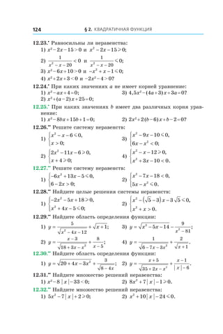 § 2. Квадратичная функция124
12.23.•
 Равносильны ли неравенства:
1) x2
 – 2x – 15 > 0 и  x x2
2 15 0− − l ;
2)
1
202
0
x x− −
< и 
1
202
0
x x− −
m ;
3) x2
 – 6x + 10 > 0 и  − + −x x2
1 0m ;
4) x2
 + 2x + 3 < 0 и –2x2
 – 4 > 0?
12.24.•
 При каких значениях a не имеет корней уравнение:
1) x2
 – ax + 4 = 0;	 3) 4,5x2
 – (4a + 3) x + 3a = 0?
2) x2
 + (a – 2) x + 25 = 0;
12.25.•
 При каких значениях b имеет два различных корня урав-
нение:
1) x2
 – 8bx + 15b + 1 = 0;	 2) 2x2
 + 2 (b – 6) x + b – 2 = 0?
12.26.••
 Решите систему неравенств:
1)
x x
x
2
6 0
0
− −
>



m ,
;
	 3)
x x
x x
2
2
9 10 0
6 0
− −
− <




m ,
;
2)
2 11 6 0
4 0
2
x x
x
− −
+



l
l
,
;
	 4)
x x
x x
2
2
12 0
3 10 0
− −
+ − <




l ,
.
12.27.••
 Решите систему неравенств:
1)
− + −
− >



6 13 5 0
6 2 0
2
x x
x
m ,
;
	 2)
x x
x x
2
2
7 18 0
5 0
− − <
−




,
.m
12.28.••
 Найдите целые решения системы неравенств:
1)
− − +
+ −




2 5 18 0
4 5 0
2
2
x x
x x
l
m
,
;
	 2)
x x
x x
2
2
5 3 3 5 0
0
− −( ) −
+ >




m ,
.
12.29.••
 Найдите область определения функции:
1) y x
x x
= + +
− −
5
4 12
2
1; 	 3) y x x
x
= − − −
−
2
2
5 14
9
81
;
2) y
x
x x x
= +
−
+ − −
3
18 3
8
52
; 	 4) y
x x x
= +
− − +
1
6 7 3
2
12
.
12.30.••
 Найдите область определения функции:
1) y x x
x
= + − +
−
20 4 3 2 3
8 4
; 	 2) y
x
x x
x
x
= +
+
+ −
−
−
5
35 2
1
62
.
12.31.••
 Найдите множество решений неравенства:
1) x2
 – 8 | x | – 33 < 0;	 2) 8 7 1 02
x x+ − l .
12.32.••
 Найдите множество решений неравенства:
1) 5 7 2 02
x x− + l ; 	 2) x x2
10 24 0+ − m .
 