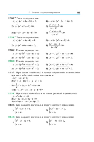 12. Решение квадратных неравенств 125
12.33.••
 Решите неравенство:
1) x x xæ( ) ;2
3 10 0+ − < 	 4) (x + 5)2
(x2
 – 2x – 15) > 0;
2) x x x( ) ;2
2 8 0+ − m 	 5)
x x
x
2
2
7 8
4
0
+ −
−( )
;l
3) (x – 2)2
(x2
 – 8x – 9) < 0;	 6)
x x
x
2
2
10 11
3
0
+ −
+( )
.m
12.34.••
 Решите неравенство:
1) x x xæ( ) ;2
5 6 0− + > 	 3) (x + 3)2
(x2
 – x – 6) > 0;
2) x x x( ) ;2
6 40 0+ − > 	 4)
3 8 3
1
2
2
0
x x
x
− −
−( )
.m
12.35.*
 Решите неравенство:
1) ( ) ;x x x+ − − >4 2 15 02
	 3) ( ) ;x x x+ − − <4 2 15 02
2) ( ) ;x x x+ − −4 2 15 02
l 	 4) ( ) .x x x+ − −4 2 15 02
m
12.36.*
 Решите неравенство:
1) ( ) ;x x x− + − >3 14 5 02
	 3) ( ) ;x x x− + − <3 14 5 02
2) ( ) ;x x x− + −3 14 5 02
l 	 4) ( ) .x x x− + −3 14 5 02
m
12.37.*
 При каких значениях a данное неравенство выполняется
при всех действительных значениях x:
1) x2
 – 4x + a > 0;
2) x a x a a2 2
1 1 0+ − + − −( ) ;l
3) − + − − <
1
4
2 2
5 9 8 0x ax a a ;
4) (a – 1) x2
 – (a + 1) x + a + 1 > 0?
12.38.*
 При каких значениях a не имеет решений неравенство:
1) –x2
 + 6x – a > 0;	
2) x2
 – (a + 1) x + 3a – 5 < 0;
3) ax2
 + (a – 1) x + (a – 1) < 0?
12.39.*
 Для каждого значения a решите систему неравенств:
1)
x x
x a
2
5 4 0− + >
>



,
;
	 2)
4 3 1 02
x x
x a
− −
<



m ,
.
12.40.*
 Для каждого значения a решите систему неравенств:
1)
x x
x a
2
72 0− − <
>



,
;
	 2)
x x
x a
2
9 8 0− + >
<



,
.
 