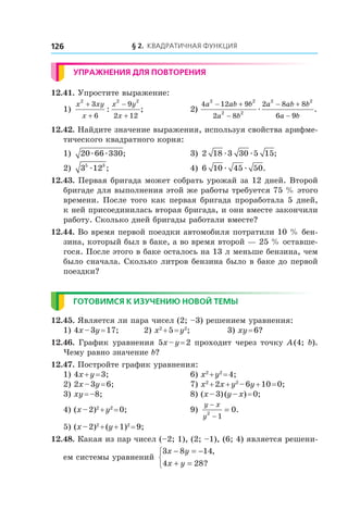 § 2. Квадратичная функция126
Упражнения для повторения
12.41. Упростите выражение:
1)
x xy
x
x y
x
2 2 2
3
6
9
2 12
+
+
−
+
: ; 	 2)
4 12 9
2 8
2 8 8
6 9
2 2
2 2
2 2
a ab b
a b
a ab b
a b
− +
−
− +
−
æ .
12.42. Найдите значение выражения, используя свойства арифме-
тического квадратного корня:
1) 20 66 330æ æ ; 	 3) 2 18 3 30 5 15æ æ ;
2) 3 125 3
æ ; 	 4) 6 10 45 50æ æ .
12.43. Первая бригада может собрать урожай за 12 дней. Второй
бригаде для выполнения этой же работы требуется 75 % этого
времени. После того как первая бригада проработала 5 дней,
к ней присоединилась вторая бригада, и они вместе закончили
работу. Сколько дней бригады работали вместе?
12.44. Во время первой поездки автомобиля потратили 10 % бен-
зина, который был в баке, а во время второй — 25 % оставше-
гося. После этого в баке осталось на 13 л меньше бензина, чем
было сначала. Сколько литров бензина было в баке до первой
поездки?
Готовимся к изучению новой темы
12.45. Является ли пара чисел (2; –3) решением уравнения:
1) 4x – 3y = 17;	 2) x2
 + 5 = y2
;	 3) xy = 6?
12.46. График уравнения 5x – y = 2 проходит через точку A (4; b).
Чему равно значение b?
12.47. Постройте график уравнения:
1) 4x + y = 3;	 6) x2
 + y2
 = 4;
2) 2x – 3y = 6;	 7) x2
 + 2x + y2
 – 6y + 10 = 0;
3) xy = –8;	 8) (x – 3) (y – x) = 0;
4) (x – 2)2
 + y2
 = 0;	 9)
y x
y
−
−
=2
1
0.
5) (x – 2)2
 + (y + 1)2
 = 9;
12.48. Какая из пар чисел (–2; 1), (2; –1), (6; 4) является решени-
ем системы уравнений
3 8 14
4 28
x y
x y
− = −
+ =



,
?
 