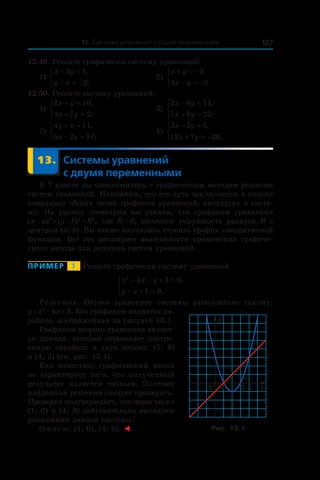 13. Системы уравнений с двумя переменными 127
12.49. Решите графически систему уравнений:
1)
x y
y x
− =
− = −



2 1
2
,
;
	 2)
x y
x y
+ = −
− = −



5
4 5
,
.
12.50. Решите систему уравнений:
1)
2 10
4 7 2
x y
x y
+ =
− =



,
;
	 3)
2 9 11
7 9 25
x y
x y
− =
+ =



,
;
2)
4 11
5 2 17
y x
x y
− =
− =



,
;
	 4)
3 2 1
12 7 26
x y
x y
− =
+ = −



,
.
	 13.	Системы уравнений
с двумя переменными
В 7 классе вы ознакомились с графическим методом решения
систем уравнений. Напомним, что его суть заключается в поиске
координат общих точек графиков уравнений, входящих в систе-
му. На уроках геометрии вы узнали, что графиком уравнения
(x – a)2
 + (y – b)2
 = R2
, где R > 0, является окружность радиуса R c
центром (a; b). Вы также научились строить график квадратичной
функции. Всё это расширяет возможности применения графиче-
ского метода для решения систем уравнений.
Пример   1   Решите графически систему уравнений
x x y
y x
2
4 3 0
1 0
− − + =
− + =



,
.
Решение. Первое уравнение системы равносильно такому:
y = x2
 – 4x + 3. Его графиком является па-
рабола, изображенная на рисунке 13.1.
Графиком второго уравнения являет-
ся прямая, которая пересекает постро-
енную параболу в  двух точках: (1;  0)
и (4; 3) (см. рис. 13.1).
Как известно, графический метод
не гарантирует того, что полученный
результат является точным. Поэтому
найденные решения следует проверить.
Проверка подтверждает, что пары чисел
(1; 0) и (4; 3) действительно являются
решениями данной системы.
Ответ: (1; 0), (4; 3). ◄
0 x
y
1
1
3 4
Рис. 13.1
 