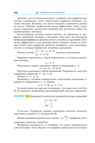 § 2. Квадратичная функция128
Заметим, что эта система является «удобной» для графического
метода: координаты точек пересечения графиков оказались це-
лыми числами. Понятно, что такая ситуация встречается далеко
не всегда. Поэтому графический метод эффективен тогда, когда
нужно определить количество решений или достаточно найти их
приближенные значения.
Рассмотренную систему можно решить, не обращаясь к  гра-
фикам уравнений. Готовясь к изучению этой темы, вы повторили
метод подстановки для решения систем линейных уравнений. Этот
метод эффективен и для решения более сложных систем, в кото-
рых только одно уравнение является линейным, и для некоторых
систем, в которых вообще нет линейных уравнений.
Решим систему
x x y
y x
2
4 3 0
1 0
− − + =
− + =



,
методом подстановки.
Выразим переменную y через переменную x во втором уравне-
нии системы:
y = x – 1.
Подставим в первое уравнение вместо y выражение x – 1:
x2
 – 4x – (x – 1) + 3 = 0.
Получили уравнение с одной переменной. Упростив его, получим
квадратное уравнение x2
 – 5x + 4 = 0.
Отсюда x1 = 1, x2 = 4.
Значения y, которые соответствуют полученным значениям x,
найдем из уравнения y = x – 1. Имеем:
y1 = 1 – 1 = 0, y2 = 4 – 1 = 3.
Следовательно, мы еще раз установили, что пары чисел (1; 0) и
(4; 3) являются решениями рассматриваемой системы уравнений.
Пример   2   Определите количество решений системы уравнений
x y
xy
2 2
9
7
2
+ =
=





,
.
Решение. Графиком первого уравнения системы является
окружность радиуса 3 с центром (0; 0).
Второе уравнение равносильно такому: y
x
=
3 5,
. Графиком этого
уравнения является гипербола.
Изобразим окружность и  гиперболу на одной координатной
плоскости (рис. 13.2). Видим, что графики пересекаются в четырех
 
