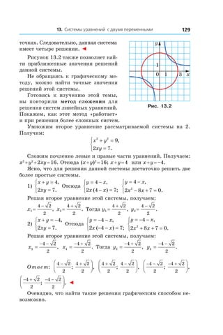 13. Системы уравнений с двумя переменными 129
точках. Следовательно, данная система
имеет четыре решения. ◄
Рисунок 13.2 также позволяет най-
ти приближенные значения решений
данной системы.
Не обращаясь к графическому ме-
тоду, можно найти точные значения
решений этой системы.
Готовясь к  изучению этой темы,
вы повторили метод сложения для
решения систем линейных уравнений.
Покажем, как этот метод «работает»
и при решении более сложных систем.
Умножим второе уравнение рассматриваемой системы на 2.
Получим:
x y
xy
2 2
9
2 7
+ =
=



,
.
Сложим почленно левые и правые части уравнений. Получаем:
x2
 + y2
 + 2xy = 16. Отсюда (x + y)2
 = 16; x + y = 4 или x + y = –4.
Ясно, что для решения данной системы достаточно решить две
более простые системы.
1)
x y
xy
+ =
=



4
2 7
,
.
Отсюда
y x
x x
= −
− =



4
2 4 7
,
( ) ;
y x
x x
= −
− + =



4
2 8 7 02
,
.
Решая второе уравнение этой системы, получаем:
x1 = 
4 2
2
−
, x2 = 
4 2
2
+
. Тогда y1 = 
4 2
2
+
, y2 = 
4 2
2
−
.
2)
x y
xy
+ = −
=



4
2 7
,
.
Отсюда
y x
x x
= − −
− − =



4
2 4 7
,
( ) ;
y x
x x
= − −
+ + =



4
2 8 7 02
,
.
Решая второе уравнение этой системы, получаем:
x3
4 2
2
=
− −
, x4
4 2
2
=
− +
. Тогда y3
4 2
2
=
− +
, y4
4 2
2
=
− −
.
Ответ:
4 2
2
4 2
2
− +


; ,
4 2
2
4 2
2
+ −


; ,
− − − +



4 2
2
4 2
2
; ,
− + − −



4 2
2
4 2
2
; . ◄
Очевидно, что найти такие решения графическим способом не-
возможно.
0 x
y
31
1
Рис. 13.2
 