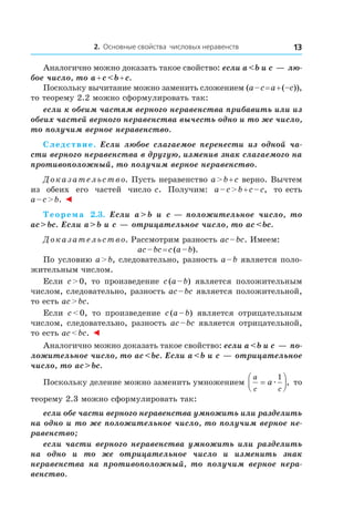 2. Основные свойства числовых неравенств 13
Аналогично можно доказать такое свойство: если a < b и c — лю-
бое число, то a + c < b + c.
Поскольку вычитание можно заменить сложением (a – c = a + (–c)),
то теорему 2.2 можно сформулировать так:
если к обеим частям верного неравенства прибавить или из
обеих частей верного неравенства вычесть одно и то же число,
то получим верное неравенство.
Следствие. Если любое слагаемое перенести из одной ча-
сти верного неравенства в другую, изменив знак слагаемого на
противоположный, то получим верное неравенство.
Доказательство. Пусть неравенство a > b + c верно. Вычтем
из обеих его частей число c. Получим: a – c > b + c – c, то есть
a – с > b. ◄
Теорема  2.3. Если a > b и  c — положительное число, то
ac > bc. Если a > b и c — отрицательное число, то ac < bc.
Доказательство. Рассмотрим разность ac – bc. Имеем:
ac – bc = c (a – b).
По условию a > b, следовательно, разность a – b является поло-
жительным числом.
Если c > 0, то произведение c (a – b) является положительным
числом, следовательно, разность ac – bc является положительной,
то есть ac > bc.
Если c < 0, то произведение c (a – b) является отрицательным
числом, следовательно, разность ac – bc является отрицательной,
то есть ac < bc. ◄
Аналогично можно доказать такое свойство: если a < b и c — по-
ложительное число, то ac < bc. Если a < b и c — отрицательное
число, то ac > bc.
Поскольку деление можно заменить умножением
a
c c
a=



æ
1
, то
теорему 2.3 можно сформулировать так:
если обе части верного неравенства умножить или разделить
на одно и то же положительное число, то получим верное не-
равенство;
если части верного неравенства умножить или разделить
на одно и  то же отрицательное число и  изменить знак
­неравенства на противоположный, то получим верное нера-
венство.
 