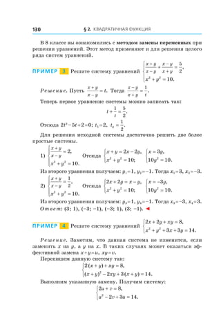 § 2. Квадратичная функция130
В 8 классе вы ознакомились с методом замены переменных при
решении уравнений. Этот метод применяют и для решения целого
ряда систем уравнений.
Пример   3   Решите систему уравнений
x y
x y
x y
x y
x y
+
−
−
+
+ =
+ =





5
2
2 2
10
,
.
Решение. Пусть
x y
x y
t
+
−
= . Тогда
x y
x y t
−
+
=
1
.
Теперь первое уравнение системы можно записать так:
t
t
+ =
1 5
2
.
Отсюда 2t2
 – 5t + 2 = 0; t1 = 2, t2
1
2
= .
Для решения исходной системы достаточно решить две более
простые системы.
1)
x y
x y
x y
+
−
=
+ =





2
102 2
,
.
Отсюда
x y x y
x y
+ = −
+ =



2 2
102 2
,
;
x y
y
=
=



3
10 102
,
.
Из второго уравнения получаем: y1 = 1, y2 = –1. Тогда x1 = 3, x2 = –3.
2)
x y
x y
x y
+
−
=
+ =





1
2
2 2
10
,
.
Отсюда
2 2
102 2
x y x y
x y
+ = −
+ =



,
;
x y
y
= −
=



3
10 102
,
.
Из второго уравнения получаем: y3 = 1, y4 = –1. Тогда x3 = –3, x4 = 3.
Ответ: (3; 1), (–3; –1), (–3; 1), (3; –1). ◄
Пример   4   Решите систему уравнений
2 2 8
3 3 142 2
x y xy
x y x y
+ + =
+ + + =



,
.
Решение. Заметим, что данная система не изменится, если
заменить x на y, а y на x. В таких случаях может оказаться эф-
фективной замена x + y = u, xy = v.
Перепишем данную систему так:
2 8
2 3 142
( ) ,
( ) ( ) .
x y xy
x y xy x y
+ + =
+ − + + =



Выполним указанную замену. Получим систему:
2 8
2 3 142
u
u u
+ =
− + =



v
v
,
.
 