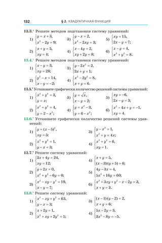 § 2. Квадратичная функция132
13.3.° Решите методом подстановки систему уравнений:
1)
y x
x y
= +
− =



3
2 92
,
;
	 3)
y x
x xy
− =
− =



2
2 32
,
;
	 5)
xy
x y
=
− =



15
2 7
,
;
2)
x y
xy
+ =
=



5
4
,
;
	 4)
x y
xy y
− =
+ =



4 2
2 8
,
;
	 6)
x y
x y
− =
+ =



4
82 2
,
.
13.4.° Решите методом подстановки систему уравнений:
1)
x y
xy
− =
=



3
28
,
;
	 3)
y x
x y
− =
+ =



2 2
3 1
2
,
;
2)
y x
x y
2
14
2
− =
− = −



,
;
	 4)
x y
x y
2 2
2 8
6
− =
+ =



,
.
13.5.•
 Установите графически количество решений системы уравнений:
1)
x y
y x
2 2
3+ =
=



,
;
	 3)
y x
x y
=
− =




,
;2
	 5)
xy
x y
= −
− =



6
2 3
,
;
2)
x y
y x
2 2
2
4
2
+ =
= −




,
;
	 4)
y x
y x
= −
= −




2
2
3
6
,
;
	 6)
x x y
xy
2
4 1
4
− + = −
=



,
.
13.6.•
 Установите графически количество решений системы урав-
нений:
1)
y x
xy
= −
=



( ) ,
;
5
5
2
	 3)
y x
x y x
− =
+ =




2
2
1
4
,
;
2)
x y
y x
2 2
1
3
+ =
− =



,
;
	 4)
x y
xy
2 2
6
1
+ =
=



,
.
13.7.•
 Решите систему уравнений:
1)
3 4 24
12
x y
xy
+ =
=



,
;
	 4)
x y
x y
+ =
− + =



5
3 5 6
,
( ) ( ) ;
2)
y x
x y y
+ =
+ − =



2 0
6 02 2
,
;
	 5)
4 3 4
5 16 602
y x
x y
− =
+ =



,
;
3)
x xy y
x y
2 2
19
7
− − =
− =



,
;
	 6)
x xy y x y
x y
2 2
3 2 3
3
+ + − − =
+ =



,
.
13.8.•
 Решите систему уравнений:
1)
x xy y
y x
2 2
63
3
− + =
− =



,
;
	 3)
( ) ( ) ,
;
x y
x y
− − =
+ =



1 2 2
6
2)
x y
x xy y
+ =
+ + =



2 1
2 12 2
,
;
	 4)
5 2 3
3 8 52
x y
x y
− =
− = −



,
.
 