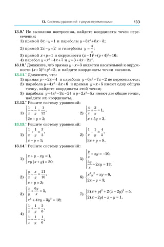 13. Системы уравнений с двумя переменными 133
13.9.•
 Не выполняя построения, найдите координаты точек пере-
сечения:
1) прямой 3x – y = 1 и параболы y = 3x2
 + 8x – 3;
2) прямой 2x – y = 2 и гиперболы y
x
=
4
;
3) прямой x + y = 1 и окружности (x – 1)2
 + (y + 4)2
 = 16;
4) парабол y = x2
 – 4x + 7 и y = 3 + 4x – 2x2
.
13.10.•
 Докажите, что прямая y – x = 3 является касательной к окруж-
ности (x + 5)2
 + y2
 = 2, и найдите координаты точки касания.
13.11.•
 Докажите, что:
1) прямая y = –2x – 4 и парабола y = 6x2
 – 7x – 2 не пересекаются;
2)	 парабола y = 4x2
 – 3x + 6 и прямая y = x + 5 имеют одну общую
точку, найдите координаты этой точки;
3)	 параболы y = 4x2
 – 3x – 24 и y = 2x2
 – 5x имеют две общие точки,
найдите их координаты.
13.12.•
 Решите систему уравнений:
1)
1 1 1
12
2 2
x y
x y
− =
− =





,
;
	 2)
4 3
1
5 3
x y
x y
+ =
+ =





,
.
13.13.•
 Решите систему уравнений:
1)
1 1 3
2
1
x y
x y
+ =
− =





,
;
	 2)
1 1 4
5
3 8
x y
x y
− =
+ =





,
.
13.14.•
 Решите систему уравнений:
1)
x y xy
xy x y
+ − =
+ =



1
20
,
( ) ;
	 5)
y
x
y
x
xy
xy
+ = −
− =






10
2 13
5
,
;
2)
y
x
x
y
x y
− =
+ =





21
10
3
,
;
	 6)
x y xy
x y
2 2
6
2 3
+ =
− =



,
;
3)
x
y
y
x
x xy y
+ =
+ − =





6
5
4 3 182 2
,
;
	 7)
3 2 2 5
2 2 1
2 2
( ) ( ) ,
( ) .
x y x y
x y x y
+ + − =
− − − =



4)
1 1 5
6
1 1 1
6
x y
x y
+ =
− =







,
;
 