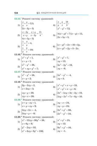 § 2. Квадратичная функция134
13.15.•
 Решите систему уравнений:
1)
x
y
y
x
x y
+ =
− =





2 5
2 3 3
, ,
;
	 4)
x
y
y
x
x y
+ =
− =





10
3
2 2
72
,
;
2)
x y
x y
x y
x y
x y
−
+
+
−
− =
+ =





2
2
15
4
4 5 3
,
;
	 5)
4 7 15
2 5 1
2
( ) ( ) ,
;
x y x y
x y
− + − =
+ =



3)
1 4
1 2
4
10
x y
y x
+ =
− =







,
;
	 6)
( ) ,
( ) .
x y x y
x y y x
− + = +
+ + = −




2
2
2 35 2
2 3 2
13.16.••
 Решите систему уравнений:
1)
x y
x y
3 3
1
1
+ =
+ =



,
;
	 3)
x y
xy
2 2
7
12
− =
=



,
;
2)
x y
x xy y
3 3
2 2
28
7
− =
+ + =




,
;
	 4)
3 2 19
6
2 2
x y
xy
− =
= −



,
.
13.17.••
 Решите систему уравнений:
1)
x y
x y
3 3
56
2
− =
− =



,
;
	 2)
5 4
3
2 2
x y
xy
− = −
=



,
.
13.18.••
 Решите систему уравнений:
1)
3 2 2
2 5
y xy
x xy
− =
+ =



,
;
	 3)
x y x y
x y x y
2 2
2 2
18
6
+ + + =
− + − =




,
;
2)
xy y
xy x
+ =
+ =



30
28
,
;
	 4)
2 5 3 2 10
5 2 7 8 10
2
2
x xy x y
xy x x y
− + − =
− + − =




,
.
13.19.••
 Решите систему уравнений:
1)
x y xy
x y xy
+ − =
+ + =



1
9
,
;
	 3)
xy x
xy y
− =
− =



24
25
,
;
2)
3 2 4
3 8
xy x
xy y
+ = −
+ = −



,
;
	 4)
2 66
2 34
2 2
2 2
x y
x y
+ =
− =




,
.
13.20.••
 Решите систему уравнений:
1)
x xy y
x y
2 2
12 36 36
6 8
− + =
+ =



,
;
	 3)
x y
xy
2 2
25
12
+ =
=



,
;
2)
y xy
x xy y
2
2 2
2 32
6 9 100
− =
+ + =




,
;
	 4)
9 10
1
2 2
x y
xy
+ =
= −



,
.
 