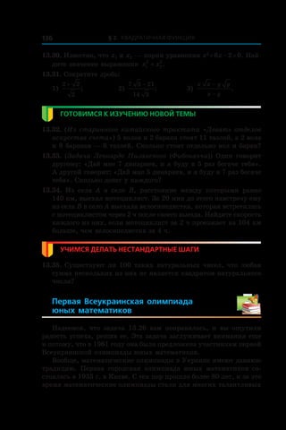 § 2. Квадратичная функция136
13.30. Известно, что x1 и x2 — корни уравнения x2
 + 6x – 2 = 0. Най-
дите значение выражения x x1
2
2
2
+ .
13.31. Сократите дробь:
1)
2 2
2
+
; 	 2)
7 3 21
14 3
−
;	 3)
x x y y
x y
−
−
.
Готовимся к изучению новой темы
13.32. (Из старинного китайского трактата «Девять отделов
искусства счета») 5 волов и 2 барана стоят 11 таэлей, а 2 вола
и 8 баранов — 8 таэлей. Сколько стоят отдельно вол и баран?
13.33. (Задача Леонардо Пизанского (Фибоначчи)) Один говорит
другому: «Дай мне 7 динариев, и я буду в 5 раз богаче тебя».
А другой говорит: «Дай мне 5 динариев, и я буду в 7 раз богаче
тебя». Сколько денег у каждого?
13.34.  Из села A в  село B, расстояние между которыми равно
140 км, выехал мотоциклист. За 20 мин до этого навстречу ему
из села B в село A выехала велосипедистка, которая встретилась
с мотоциклистом через 2 ч после своего выезда. Найдите скорость
каждого из них, если мотоциклист за 2 ч проезжает на 104 км
больше, чем велосипедистка за 4 ч.
Учимся делать нестандартные шаги
13.35. Существуют ли 100 таких натуральных чисел, что любая
сумма нескольких из них не является квадратом натурального
числа?
Первая Всеукраинская олимпиада
юных математиков 
Надеемся, что задача 13.26 вам понравилась, и  вы ощутили
радость успеха, решив ее. Эта задача заслуживает внимания еще
и потому, что в 1961 году она была предложена участникам первой
Всеукраинской олимпиады юных математиков.
Вообще, математические олимпиады в Украине имеют давнюю
традицию. Первая городская олимпиада юных математиков со-
стоялась в 1935 г. в Киеве. С тех пор прошло более 80 лет, и за это
время математические олимпиады стали для многих талантливых
 