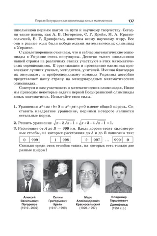 137Первая Всеукраинская олимпиада юных математиков
школьников первым шагом на пути к научному творчеству. Сегод-
ня такие имена, как А. В. Погорелов, С. Г. Крейн, М. А. Красно-
сельский, В. Г. Дринфельд, известны всему научному миру. Все
они в разные годы были победителями математических олимпиад
в Украине.
С удовлетворением отмечаем, что и сейчас математические олим-
пиады в Украине очень популярны. Десятки тысяч школьников
нашей страны на различных этапах участвуют в этих математиче-
ских соревнованиях. К организации и проведению олимпиад при-
влекают лучших ученых, методистов, учителей. Именно благодаря
их энтузиазму и  профессионализму команда Украины достойно
представляет нашу страну на международных математических
олимпиадах.
Советуем и вам участвовать в математических олимпиадах. Ниже
мы приводим некоторые задачи первой Всеукраинской олимпиады
юных математиков. Испытайте свои силы.
1. Уравнения x2
 + ax + b = 0 и x2
 + px + q = 0 имеют общий корень. Со-
ставить квадратное уравнение, корнями которого являются
остальные корни.
2. Решить уравнение x x x x− − + + − − =2 1 3 4 1 1.
3. Расстояние от A до B — 999 км. Вдоль дороги стоят километро-
вые столбы, на которых расстояния до A и до B написаны так:
0 999 1 998 2 997 ... 999 0
Сколько среди этих столбов таких, на которых есть только две
разные цифры?
Алексей
Васильевич
Погорелов
(1919 – 2002)
Селим
Григорьевич
Крейн
(1917 – 1999)
Марк
Александрович
Красносельский
(1920 –1997)
Владимир
Гершонович 
Дринфельд
(1954 г. р.)
 