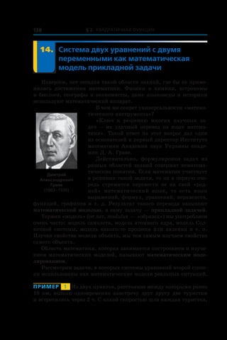 § 2. Квадратичная функция138
	 14.	Система двух уравнений с двумя
переменными как математическая
модель прикладной задачи
Наверное, нет сегодня такой области знаний, где бы не приме-
нялись достижения математики. Физики и  химики, астрономы
и биологи, географы и экономисты, даже языковеды и историки
используют математический аппарат.
В чем же секрет универсальности «матема-
тического инструмента»?
«Ключ к  решению многих научных за-
дач — их удачный перевод на язык матема-
тики». Такой ответ на этот вопрос дал один
из основателей и первый директор Института
математики Академии наук Украины акаде-
мик Д. А. Граве.
Действительно, формулировки задач из
разных областей знаний содержат нематема-
тические понятия. Если математик участвует
в решении такой задачи, то он в первую оче-
редь стремится перевести ее на свой «род-
ной» математический язык, то есть язык
выражений, формул, уравнений, неравенств,
функций, графиков и т. д. Результат такого перевода называют
математической моделью, а саму задачу — прикладной задачей.
Термин «модель» (от лат. modulus — «образец») мы употребляем
очень часто: модель самолета, модель атомного ядра, модель Сол-
нечной системы, модель какого-то процесса или явления и т. п.
Изучая свойства модели объекта, мы тем самым изучаем свойства
самого объекта.
Область математики, которая занимается построением и изуче-
нием математических моделей, называют математическим моде-
лированием.
Рассмотрим задачи, в которых системы уравнений второй степе-
ни использованы как математические модели реальных ситуаций.
Пример   1   Из двух пунктов, расстояние между которыми равно
18 км, вышли одновременно навстречу друг другу две туристки
и встретились через 2 ч. С какой скоростью шла каждая туристка,
Дмитрий
Александрович
Граве
(1863 –1939)
 