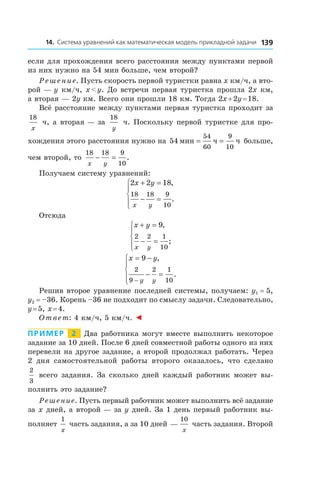 13914. Система уравнений как математическая модель прикладной задачи
если для прохождения всего расстояния между пунктами первой
из них нужно на 54 мин больше, чем второй?
Решение. Пусть скорость первой туристки равна x км/ч, а вто-
рой — y км/ч, x < y. До встречи первая туристка прошла 2x км,
а вторая — 2y км. Всего они прошли 18 км. Тогда 2x + 2y = 18.
Всё расстояние между пунктами первая туристка проходит за
18
x
ч, а вторая — за
18
y
ч. Поскольку первой туристке для про-
хождения этого расстояния нужно на 54
54
60
9
10
мин ч ч= = больше,
чем второй, то
18 18 9
10x y
− = .
Получаем систему уравнений:
2 2 18
18 18 9
10
x y
x y
+ =
− =





,
.
Отсюда
x y
x y
+ =
− =





9
2 2 1
10
,
;
x y
y y
= −
− =




 −
9
2
9
2 1
10
,
.
Решив второе уравнение последней системы, получаем: y1  =  5,
y2  =  –36. Корень –36 не подходит по смыслу задачи. Следовательно,
y = 5, x = 4.
Ответ: 4 км/ч, 5 км/ч. ◄
Пример   2   Два работника могут вместе выполнить некоторое
задание за 10 дней. После 6 дней совместной работы одного из них
перевели на другое задание, а второй продолжал работать. Через
2 дня самостоятельной работы второго оказалось, что сделано
2
3
всего задания. За сколько дней каждый работник может вы-
полнить это задание?
Решение. Пусть первый работник может выполнить всё задание
за x дней, а второй — за y дней. За 1 день первый работник вы-
полняет
1
x
часть задания, а за 10 дней — 
10
x
часть задания. Второй
 