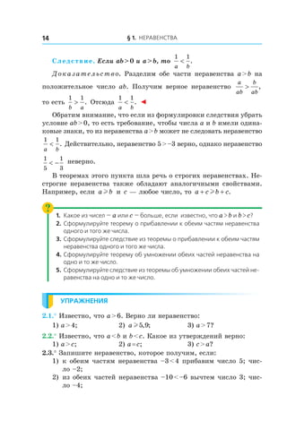 § 1. Неравенства14
Следствие. Если ab > 0 и a > b, то
1 1
a b
< .
Доказательство. Разделим обе части неравенства a > b на
положительное число ab. Получим верное неравенство
a
ab
b
ab
> ,
то есть
1 1
b a
> . Отсюда
1 1
a b
< . ◄
Обратим внимание, что если из формулировки следствия убрать
условие ab > 0, то есть требование, чтобы числа a и b имели одина-
ковые знаки, то из неравенства a > b может не следовать неравенство
1 1
a b
< . Действительно, неравенство 5 > –3 верно, однако неравенство
1
5
1
3
< − неверно.
В теоремах этого пункта шла речь о строгих неравенствах. Не-
строгие неравенства также обладают аналогичными свойствами.
Например, если a bl и  c — любое число, то a c b c+ +l .
1.	 Какое из чисел — a или c — больше, если известно, что a > b и b > c?
2.	Сформулируйте теорему о прибавлении к обеим частям неравенства
одного и того же числа.
3.	Сформулируйте следствие из теоремы о прибавлении к обеим частям
неравенства одного и того же числа.
4.	Сформулируйте теорему об умножении обеих частей неравенства на
одно и то же число.
5.	Сформулируйте следствие из теоремы об умножении обеих частей не-
равенства на одно и то же число.
Упражнения
2.1.° Известно, что a > 6. Верно ли неравенство:
1) a > 4;	 2) a l5 9, ; 	 3) a > 7?
2.2.° Известно, что a < b и b < c. Какое из утверждений верно:
1) a > c;	 2) a = c;	 3) c > a?
2.3.° Запишите неравенство, которое получим, если:
1)	 к обеим частям неравенства –3 < 4 прибавим число 5; чис-
ло –2;
2) 	из обеих частей неравенства –10 < –6 вычтем число 3; чис-
ло –4;
 