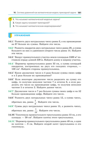 14114. Система уравнений как математическая модель прикладной задачи
1.	 Что называют математической моделью задачи?
2.	 Какую задачу называют прикладной?
3.	 Что называют математическим моделированием?
Упражнения
14.1.° Разность двух натуральных чисел равна 3, а их произведение
на 87 больше их суммы. Найдите эти числа.
14.2.° Разность квадратов двух натуральных чисел равна 20, а сумма
большего из них и удвоенного второго числа равна 14. Найдите
эти числа.
14.3.° Вокруг прямоугольного участка земли площадью 2400 м2
по-
ставили ограду длиной 220 м. Найдите длину и ширину участка.
14.4.° Периметр прямоугольника равен 32 см, а сумма площадей
квадратов, построенных на двух его соседних сторонах, —
130 см2
. Найдите стороны прямоугольника.
14.5.•
 Какое двузначное число в 4 раза больше суммы своих цифр
и в 2 раза больше их произведения?
14.6.•
  Если некоторое двузначное число разделить на сумму его
цифр, то получим неполное частное 7 и остаток 6, а если раз-
делить это число на произведение цифр, то получим неполное
частное 5 и остаток 2. Найдите данное число.
14.7.•
 Двузначное число в 7 раз больше суммы своих цифр и на 52
больше произведения цифр. Найдите это число.
14.8.•
 Разность двух натуральных чисел равна 12, а сумма чисел,
обратных им, равна
1
8
. Найдите эти числа.
14.9.•
 Сумма двух натуральных чисел равна 15, а разность чисел,
обратных им, равна
1
18
. Найдите эти числа.
14.10.•
 Гипотенуза прямоугольного треугольника равна 13 см, а его
площадь — 30 см2
. Найдите катеты этого треугольника.
14.11.•
 Периметр прямоугольного треугольника равен 40 см, а один
из катетов — 8 см. Найдите второй катет треугольника и его
гипотенузу.
 