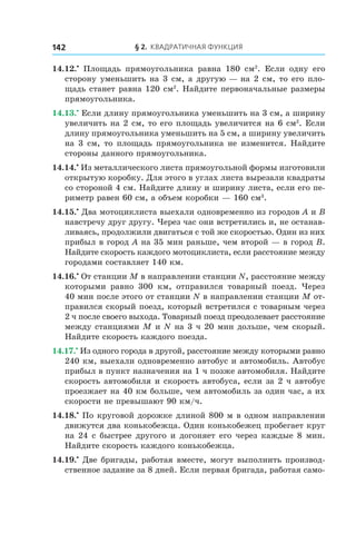 § 2. Квадратичная функция142
14.12.•
  Площадь прямоугольника равна 180 см2
. Если одну его
сторону уменьшить на 3 см, а другую — на 2 см, то его пло-
щадь станет равна 120 см2
. Найдите первоначальные размеры
прямоугольника.
14.13.•
 Если длину прямоугольника уменьшить на 3 см, а ширину
увеличить на 2 см, то его площадь увеличится на 6 см2
. Если
длину прямоугольника уменьшить на 5 см, а ширину увеличить
на 3 см, то площадь прямоугольника не изменится. Найдите
стороны данного прямоугольника.
14.14.•
 Из металлического листа прямоугольной формы изготовили
открытую коробку. Для этого в углах листа вырезали квадраты
со стороной 4 см. Найдите длину и ширину листа, если его пе-
риметр равен 60 см, а объем коробки — 160 см3
.
14.15.•
 Два мотоциклиста выехали одновременно из городов A и B
навстречу друг другу. Через час они встретились и, не останав-
ливаясь, продолжили двигаться с той же скоростью. Один из них
прибыл в город A на 35 мин раньше, чем второй — в город B.
Найдите скорость каждого мотоциклиста, если расстояние между
городами составляет 140 км.
14.16.•
 От станции M в направлении станции N, расстояние между
которыми равно 300 км, отправился товарный поезд. Через
40 мин после этого от станции N в направлении станции M от-
правился скорый поезд, который встретился с товарным через
2 ч после своего выхода. Товарный поезд преодолевает расстояние
между станциями M и N на 3 ч 20 мин дольше, чем скорый.
Найдите скорость каждого поезда.
14.17.•
 Из одного города в другой, расстояние между которыми равно
240 км, выехали одновременно автобус и автомобиль. Автобус
прибыл в пункт назначения на 1 ч позже автомобиля. Найдите
скорость автомобиля и скорость автобуса, если за 2 ч автобус
проезжает на 40 км больше, чем автомобиль за один час, а их
скорости не превышают 90 км/ч.
14.18.•
 По круговой дорожке длиной 800 м в одном направлении
движутся два конькобежца. Один конькобежец пробегает круг
на 24 с быстрее другого и догоняет его через каждые 8 мин.
Найдите скорость каждого конькобежца.
14.19.•
 Две бригады, работая вместе, могут выполнить производ-
ственное задание за 8 дней. Если первая бригада, работая само-
 