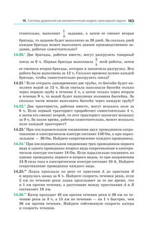 14314. Система уравнений как математическая модель прикладной задачи
стоятельно, выполнит
1
3
задания, а  затем ее сменит вторая
бригада, то задание будет выполнено за 20 дней. За сколько дней
каждая бригада может выполнить данное производственное за-
дание, работая самостоятельно?
14.20.•
 Две бригады, работая вместе, могут разгрузить товарный
поезд за 6 ч. Первая бригада выполнила
3
5
всей работы, затем
ее сменила вторая бригада, которая и закончила разгрузку. Вся
работа была выполнена за 12 ч. Сколько времени нужно каждой
бригаде, чтобы самостоятельно разгрузить поезд?
14.21.•
 Если открыть одновременно две трубы, то бассейн будет на-
полнен водой за 12 ч. Если сначала наполняли бассейн только
через первую трубу в течение 5 ч, а затем только через вторую
в течение 9 ч, то водой будет наполнена половина бассейна. За
сколько часов можно наполнить бассейн через каждую трубу?
14.22.•
 Два тракториста, работая вместе, могут вспахать поле за
6 ч. Если первый тракторист проработает самостоятельно 4 ч,
а затем его сменит второй, то этот тракторист закончит вспашку
за 9 ч. За какое время, работая самостоятельно, может вспахать
поле каждый тракторист?
14.23.•
 При последовательном соединении двух проводников сопро-
тивление в электрическом контуре составит 150 Ом, а при парал-
лельном — 36 Ом. Найдите сопротивление каждого проводника.
14.24.•
 При последовательном соединении трех проводников первого
вида и одного проводника второго вида сопротивление в электри-
ческом контуре составит 18 Ом. Если параллельно соединить по
одному проводнику первого и второго видов, то при напряжении
24 В сила тока в электрическом контуре составит 10 А. Найдите
сопротивление проводника каждого вида.
14.25.••
  Лодка проплыла по реке от пристани A до пристани B
и вернулась назад за 6 ч. Найдите скорость течения реки, если
2 км по течению реки лодка проплывает за то же время, что
и 1 км против течения, а расстояние между пристанями A и B
составляет 16 км.
14.26.••
 Катер проходит 48 км против течения реки и 30 км по те-
чению реки за 3 ч, а 15 км по течению — на 1 ч быстрее, чем
36 км против течения. Найдите собственную скорость катера
и скорость течения.
 