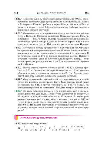 § 2. Квадратичная функция144 144
14.27.••
 Из городов A и B, расстояние между которыми 40 км, одно-
временно навстречу друг другу выехали на велосипедах Галина
и Екатерина. Галина прибыла в город B через 40 мин, а Екате-
рина — в город A через 1,5 ч после встречи. Найдите скорость
движения каждой девушки.
14.28.••
 Из одного села одновременно в одном направлении вышли
Петр и Василий. Скорость движения Петра составляла 3 км/ч,
а Василия — 4 км/ч. Через полтора часа из этого села выехала на
велосипеде Ирина, которая догнала Василия через 15 мин после
того, как догнала Петра. Найдите скорость движения Ирины.
14.29.••
 Расстояние между пристанями A и B равно 28 км. Отчалив
от пристани A в направлении пристани B, через 2 ч после начала
движения катер встретил плот, отправленный от пристани B
по течению реки за 2 ч до начала движения катера. Найдите
скорость течения реки и  собственную скорость катера, если
катер проходит расстояние от A до B и возвращается обратно
за 4 ч 48 мин.
14.30.••
 Масса слитка одного металла равна 336 г, а слитка дру-
гого — 320 г. Объем слитка первого металла на 10 см3
меньше
объема второго, а плотность первого — на 2 г/см3
больше плот-
ности второго. Найдите плотность каждого металла.
14.31.••
 Модуль равнодействующей двух сил, приложенных к одной
точке под прямым углом, равен 25 Н. Если модуль одной силы
уменьшить на 8 Н, а другой увеличить на 4 Н, то модуль их
равнодействующей не изменится. Найдите модули данных сил.
14.32.••
 По двум сторонам прямого угла по направлению к его вер-
шине движутся два тела. Первое тело движется со скоростью
12  м/мин, а  второе — со скоростью 16 м/мин. В некоторый
момент времени расстояние между телами составляло 100 м.
Через 2 мин после этого расстояние между телами стало рав-
ным 60 м. На каком расстоянии от вершины прямого угла на-
ходилось каждое тело в первый зафиксированный момент вре-
мени?
Упражнения для повторения
14.33. Упростите выражение:
1)
2
3
1
3
1
92 2 2
a a a a
a
a− +
+
−
− − ; 2)
3
2
3 2
2 4
16 12
82
2
3
b
b
b b
b b
b−
−
+ +
+ +
−
− − .
 