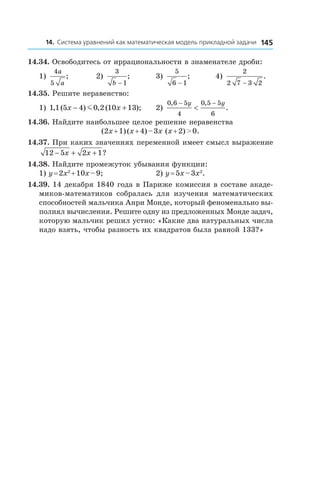 14514. Система уравнений как математическая модель прикладной задачи
14.34. Освободитесь от иррациональности в знаменателе дроби:
1)
4
5
a
a
; 	 2)
3
1b −
; 	 3)
5
6 1−
;	 4)
2
2 7 3 2−
.
14.35. Решите неравенство:
1) 1 1 5 4 0 2 10 13, ( ) , ( );x x− +m 	 2)
0 6 5
4
0 5 5
6
, ,
.
− −
<
y y
14.36. Найдите наибольшее целое решение неравенства
(2x + 1) (x + 4) – 3x (x + 2) > 0.
14.37. При каких значениях переменной имеет смысл выражение
12 5 2 1− + +x x ?
14.38. Найдите промежуток убывания функции:
1) y = 2x2
 + 10x – 9;	 2) y = 5x – 3x2
.
14.39. 14 декабря 1840 года в Париже комиссия в составе акаде­
миков-математиков собралась для изучения математических
способностей мальчика Анри Монде, который феноменально вы-
полнял вычисления. Решите одну из предложенных Монде задач,
которую мальчик решил устно: «Какие два натуральных числа
надо взять, чтобы разность их квадратов была равной 133?»
 
