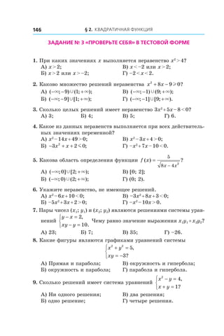 § 2. Квадратичная функция146
Задание № 3 «Проверьте себя» в тестовой форме
1. При каких значениях x выполняется неравенство x2
 > 4?
А) x > 2;	 В) x < –2 или x > 2;
Б) x > 2 или x > –2;	 Г) –2 < x < 2.
2. Каково множество решений неравенства x x2
8 9 0+ − l ?
А) ( ; ) ( ; );− − +× ×Ÿ9 1 	 В) ( ; ) ( ; );− − +× ×Ÿ1 9
Б) ( ; ] [ ; );− − +× ×Ÿ9 1 	 Г) ( ; ] [ ; ).− − +× ×Ÿ1 9
3. Сколько целых решений имеет неравенство 3x2
 + 5x – 8 < 0?
А) 3;	 Б) 4;	 В) 5;	 Г) 6.
4. Какое из данных неравенств выполняется при всех действитель-
ных значениях переменной?
А) x2
 – 14x + 49 > 0;	 В) x2
 – 3x + 4 > 0;
Б) − + +3 2 02
x x m ; 	 Г) –x2
 + 7x – 10 < 0.
5. Какова область определения функции f x
x x
( ) ?=
−
5
8 4
2
А) ( ; ] [ ; );− +× ×Ÿ0 2 	 В) [0; 2];
Б) ( ; ) ( ; );− +× ×Ÿ0 2 	 Г) (0; 2).
6. Укажите неравенство, не имеющее решений.
А) x2
 – 6x + 10 < 0;	 В) –3x2
 + 8x + 3 < 0;
Б) –5x2
 + 3x + 2 > 0;	 Г) –x2
 – 10x > 0.
7. Пары чисел (x1; y1) и (x2; y2) являются решениями системы урав-
нений
y x
xy y
− =
− =



2
10
,
.
Чему равно значение выражения x1y1 + x2y2?
А) 23;	 Б) 7;	 В) 35;	 Г) –26.
8. Какие фигуры являются графиками уравнений системы
x y
xy
2 2
5
3
+ =
= −



,
?
А) Прямая и парабола;	 В) окружность и гипербола;
Б) окружность и парабола;	 Г) парабола и гипербола.
9. Сколько решений имеет система уравнений
x y
x y
2
4
1
− =
+ =



,
?
А) Ни одного решения;	 В) два решения;
Б) одно решение;	 Г) четыре решения.
 