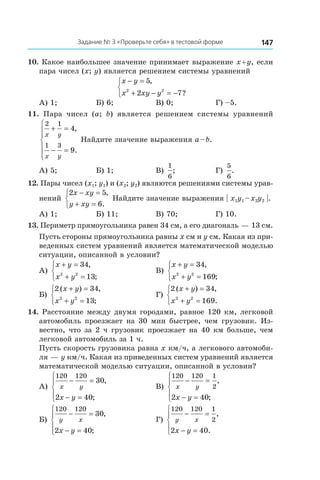 147Задание № 3 «Проверьте себя» в тестовой форме
10. Какое наибольшее значение принимает выражение x + y, если
пара чисел (x; y) является решением системы уравнений
x y
x xy y
− =
+ − = −



5
2 72 2
,
?
А) 1;	 Б) 6; 	 В) 0;	 Г) –5.
11.  Пара чисел (a; b) является решением системы уравнений
2 1
1 3
4
9
x y
x y
+ =
− =







,
.
Найдите значение выражения a – b.
А) 5;	 Б) 1;	 В)
1
6
;	 Г)
5
6
.
12. Пары чисел (x1; y1) и (x2; y2) являются решениями системы урав­
нений
2 5
6
x xy
y xy
− =
+ =



,
.
Найдите значение выражения | x1y1 – x2y2 |.
А) 1;	 Б) 11;	 В) 70;	 Г) 10.
13. Периметр прямоугольника равен 34 см, а его диагональ — 13 см.
Пусть стороны прямоугольника равны x см и y см. Какая из при-
веденных систем уравнений является математической моделью
ситуации, описанной в условии?
А)
x y
x y
+ =
+ =



34
132 2
,
;
	 В)
x y
x y
+ =
+ =



34
1692 2
,
;
Б)
2 34
132 2
( ) ,
;
x y
x y
+ =
+ =



	 Г)
2 34
1692 2
( ) ,
.
x y
x y
+ =
+ =



14. Расстояние между двумя городами, равное 120 км, легковой
автомобиль проезжает на 30 мин быстрее, чем грузовик. Из-
вестно, что за 2 ч грузовик проезжает на 40 км больше, чем
легковой автомобиль за 1 ч.
Пусть скорость грузовика равна x км/ч, а легкового автомоби-
ля — y км/ч. Какая из приведенных систем уравнений является
математической моделью ситуации, описанной в условии?
А)
120 120
30
2 40
x y
x y
− =
− =





,
;
	 В)
120 120 1
2
2 40
x y
x y
− =
− =





,
;
Б)
120 120
30
2 40
y x
x y
− =
− =





,
;
	 Г)
120 120 1
2
2 40
y x
x y
− =
− =





,
.
 