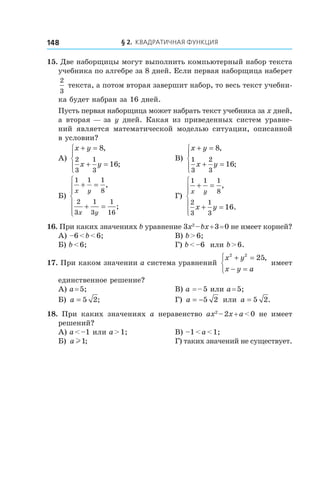 § 2. Квадратичная функция148
15. Две наборщицы могут выполнить компьютерный набор текста
учебника по алгебре за 8 дней. Если первая наборщица наберет
2
3
текста, а потом вторая завершит набор, то весь текст учебни-
ка будет набран за 16 дней.
Пусть первая наборщица может набрать текст учебника за x дней,
а вторая — за y дней. Какая из приведенных систем уравне-
ний является математической моделью ситуации, описанной
в условии?
А)
x y
x y
+ =
+ =




8
16
2
3
1
3
,
;
	 В)
x y
x y
+ =
+ =




8
16
1
3
2
3
,
;
Б)
1 1 1
8
2
3
1
3
1
16
x y
x y
+ =
+ =







,
;
	 Г)
1 1 1
8
2
3
1
3
16
x y
x y
+ =
+ =






,
.
16. При каких значениях b уравнение 3x2
 – bx + 3 = 0 не имеет корней?
А) –6 < b < 6;	 В) b > 6;
Б) b < 6;	 Г) b < –6 или b > 6.
17. При каком значении a система уравнений
x y
x y a
2 2
25+ =
− =



,
имеет
единственное решение?
А) a = 5;	 В) a = – 5 или a = 5;
Б) a = 5 2;	 Г) a = −5 2 или a = 5 2.
18.  При каких значениях a неравенство ax2
 – 2x + a < 0 не имеет
решений?
А) a < –1 или a > 1;	 В) –1 < a < 1;
Б) a l1; 	 Г) таких значений не существует.
 