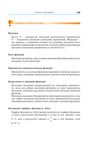 149Главное в параграфе 2
!	
Главное в параграфе 2
Функция
Пусть X — множество значений независимой переменной,
Y — множество значений зависимой переменной. Функция —
это правило, с помощью которого по каждому значению неза-
висимой переменной из множества X можно найти единственное
значение зависимой переменной из множества Y.
Нуль функции
Значение аргумента, при котором значение функции равно нулю,
называют нулем функции.
Промежуток знакопостоянства функции
Промежуток, на котором функция принимает значения одинако-
вого знака, называют промежутком знакопостоянства функции.
Возрастание и убывание функции
Функцию называют возрастающей на некотором промежут-
ке, если для любых значений аргумента из этого промежутка
большему значению аргумента соответствует большее значение
функции.
Функцию называют убывающей на некотором промежутке, если
для любых значений аргумента из этого промежутка большему
значению аргумента соответствует меньшее значение функции.
Построение графика функции y = kf (x)
График функции y = kf (x) можно получить из графика функции
y = f (x) в результате растяжения в k раз от оси абсцисс, если
k > 1, или в  результате сжатия в 
1
k
раз к  оси абсцисс, если
0 < k < 1.
 