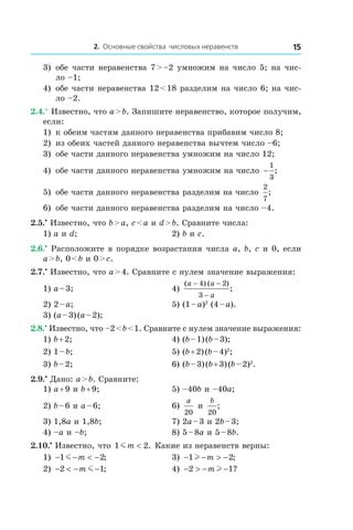 2. Основные свойства числовых неравенств 15
3) 	обе части неравенства 7 > –2 умножим на число 5; на чис-
ло –1;
4)	 обе части неравенства 12 < 18 разделим на число 6; на чис-
ло –2.
2.4.° Известно, что a > b. Запишите неравенство, которое получим,
если:
1)	 к обеим частям данного неравенства прибавим число 8;
2)	 из обеих частей данного неравенства вычтем число –6;
3)	 обе части данного неравенства умножим на число 12;
4)	 обе части данного неравенства умножим на число −
1
3
;
5)	 обе части данного неравенства разделим на число
2
7
;
6)	 обе части данного неравенства разделим на число –4.
2.5.•
 Известно, что b > a, c < a и d > b. Сравните числа:
1) a и d;	 2) b и c.
2.6.•
 Расположите в порядке возрастания числа a, b, c и 0, если
a > b, 0 < b и 0 > c.
2.7.•
 Известно, что a > 4. Сравните с нулем значение выражения:
1) a – 3;	 4)
( ) ( )
;
a a
a
− −
−
4 2
3
2) 2 – a;	 5) (1 – a)2
(4 – a).
3) (a – 3) (a – 2);	
2.8.•
 Известно, что –2 < b < 1. Сравните с нулем значение выражения:
1) b + 2;	 4) (b – 1) (b – 3);
2) 1 – b;	 5) (b + 2) (b – 4)2
;
3) b – 2;	 6) (b – 3) (b + 3) (b – 2)2
.
2.9.•
 Дано: a > b. Сравните:
1) a + 9 и b + 9;	 5) –40b и –40a;
2) b – 6 и a – 6;	 6)
a
20
и 
b
20
;
3) 1,8a и 1,8b;	 7) 2a – 3 и 2b – 3;
4) –a и –b;	 8) 5 – 8a и 5 – 8b.
2.10.•
 Известно, что 1 2mm < . Какие из неравенств верны:
1) − − < −1 2m m ; 	 3) − − > −1 2l m ;
2) − < − −2 1m m ; 	 4) − > − −2 1m l ?
 