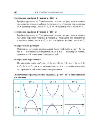 § 2. Квадратичная функция150
Построение графика функции y = f (x) + b
График функции y = f (x) + b можно получить в результате парал-
лельного переноса графика функции y = f (x) вдоль оси ординат
на b единиц вверх, если b > 0, и на –b единиц вниз, если b < 0.
Построение графика функции y = f (x + a)
График функции y = f (x + a) можно получить в результате парал-
лельного переноса графика функции y = f (x) вдоль оси абсцисс на
a единиц влево, если a > 0, и на –a единиц вправо, если a < 0.
Квадратичная функция
Функцию, которую можно задать формулой вида y = ax2
 + bx + c,
где x — независимая переменная, a, b и c — некоторые числа,
причем a ≠ 0, называют квадратичной.
Квадратные неравенства
Неравенства вида ax2
 + bx + c > 0, ax2
 + bx + c < 0, ax bx c2
0+ + l ,
ax bx c2
0+ + m , где x — переменная, a, b и c — некоторые чис-
ла, причем a ≠ 0, называют квадратными.
Схематическое расположение параболы y = ax2
 + bx + c относительно
оси абсцисс
D > 0 D = 0 D < 0
a > 0
x1x 2x x0x x
a < 0
x1x 2x
x
0x
x
 
