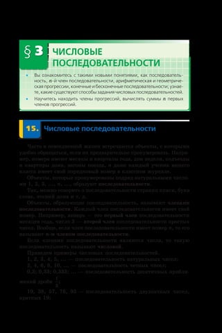 § 3 Числовые
последовательности
•• Вы ознакомитесь с такими новыми понятиями, как последователь-
ность, n-й член последовательности, арифметическая и геометриче-
ская прогрессии, конечные и бесконечные последовательности; узнае-
те, какие существуют способы задания числовых последовательностей.
•• Научитесь находить члены прогрессий, вычислять суммы n первых
членов прогрессий.
	 15.	 Числовые последовательности
Часто в повседневной жизни встречаются объекты, с которыми
удобно обращаться, если их предварительно пронумеровать. Напри-
мер, номера имеют месяцы и кварталы года, дни недели, подъезды
и квартиры дома, вагоны поезда, и даже каждый ученик вашего
класса имеет свой порядковый номер в классном журнале.
Объекты, которые пронумерованы подряд натуральными числа-
ми 1, 2, 3, ..., n, ..., образуют последовательности.
Так, можно говорить о последовательности страниц книги, букв
слова, этажей дома и т. д.
Объекты, образующие последовательность, называют членами
последовательности. Каждый член последовательности имеет свой
номер. Например, январь — это первый член последовательности
месяцев года, число 3 — второй член последовательности простых
чисел. Вообще, если член последовательности имеет номер n, то его
называют n-м членом последовательности.
Если членами последовательности являются числа, то такую
последовательность называют числовой.
Приведем примеры числовых последовательностей.
1, 2, 3, 4, 5, ... — последовательность натуральных чисел;
2, 4, 6, 8, 10, ... — последовательность четных чисел;
0,3; 0,33; 0,333; ... — последовательность десятичных прибли-
жений дроби
1
3
;
19, 38, 57, 76, 95 — последовательность двузначных чисел,
кратных 19;
 