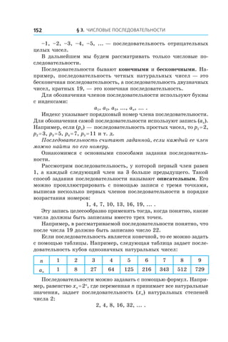 § 3. Числовые последовательности152
–1, –2, –3, –4, –5, ... — последовательность отрицательных
целых чисел.
В дальнейшем мы будем рассматривать только числовые по-
следовательности.
Последовательности бывают конечными и бесконечными. На-
пример, последовательность четных натуральных чисел — это
бесконечная последовательность, а последовательность двузначных
чисел, кратных 19, — это конечная последовательность.
Для обозначения членов последовательности используют буквы
с индексами:
a1, a2, a3, ..., an, ... .
Индекс указывает порядковый номер члена последовательности.
Для обозначения самой последовательности используют запись (an).
Например, если (pn) — последовательность простых чисел, то p1 = 2,
p2 = 3, p3 = 5, p4 = 7, p5 = 11 и т. д.
Последовательность считают заданной, если каждый ее член
можно найти по его номеру.
Ознакомимся с основными способами задания последователь-
ности.
Рассмотрим последовательность, у которой первый член равен
1, а каждый следующий член на 3 больше предыдущего. Такой
способ задания последовательности называют описательным. Его
можно проиллюстрировать с  помощью записи с тремя точками,
выписав несколько первых членов последовательности в порядке
возрастания номеров:
1, 4, 7, 10, 13, 16, 19, ... .
Эту запись целесообразно применять тогда, когда понятно, какие
числа должны быть записаны вместо трех точек.
Например, в рассматриваемой последовательности понятно, что
после числа 19 должно быть записано число 22.
Если последовательность является конечной, то ее можно задать
с помощью таблицы. Например, следующая таблица задает после-
довательность кубов однозначных натуральных чисел:
n 1 2 3 4 5 6 7 8 9
an
1 8 27 64 125 216 343 512 729
Последовательности можно задавать с помощью формул. Напри-
мер, равенство xn = 2n
, где переменная n принимает все натуральные
значения, задает последовательность (xn) натуральных степеней
числа 2:
2, 4, 8, 16, 32, ... .
 