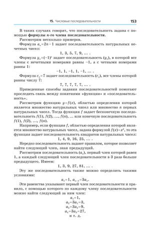 15. Числовые последовательности 153
В таких случаях говорят, что последовательность задана с по-
мощью формулы n-го члена последовательности.
Рассмотрим несколько примеров.
Формула an = 2n – 1 задает последовательность натуральных не-
четных чисел:
1, 3, 5, 7, 9, ... .
Формула yn = (–1)n
задает последовательность (yn), в которой все
члены с нечетными номерами равны –1, а с четными номерами
равны 1:
–1, 1, –1, 1, –1, ... .
Формула cn = 7 задает последовательность (cn), все члены которой
равны числу 7:
7, 7, 7, 7, 7, ... .
Приведенные способы задания последовательностей помогают
проследить связь между понятиями «функция» и «последователь-
ность».
Рассмотрим функцию y = f (x), областью определения которой
является множество натуральных чисел или множество n первых
натуральных чисел. Тогда функция f задает бесконечную последо-
вательность f (1), f (2), ..., f (n), ... или конечную последовательность
f (1), f (2), ..., f (n).
Например, если функция f, областью определения которой явля-
ется множество натуральных чисел, задана формулой f (x) = x2
, то эта
функция задает последовательность квадратов натуральных чисел:
1, 4, 9, 16, 25, ... .
Нередко последовательность задают правилом, которое позволяет
найти следующий член, зная предыдущий.
Рассмотрим последовательность (an), первый член которой равен
1, а каждый следующий член последовательности в 3 раза больше
предыдущего. Имеем:
1, 3, 9, 27, 81, ... .
Эту же последовательность также можно определить такими
условиями:
a1 = 1, an + 1 = 3an.
Эти равенства указывают первый член последовательности и пра-
вило, с помощью которого по каждому члену последовательности
можно найти следующий за ним член:
a1 = 1,
a2 = 3a1 = 3,
a3 = 3a2 = 9,
a4 = 3a3 = 27,
и т. д.
 
