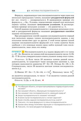 § 3. Числовые последовательности154
Формулу, выражающую член последовательности через один или
несколько предыдущих членов, называют рекуррентной формулой
(от лат. recurro — «возвращаться»). В приведенном примере это
формула an + 1 = 3an. Условия, определяющие первый или несколько
первых членов, называют начальными условиями. В рассматри-
ваемом примере начальное условие — это равенство a1 = 1.
Способ задания последовательности с помощью начальных усло-
вий и рекуррентной формулы называют рекуррентным способом
задания последовательности.
При рекуррентном способе задания последовательности первый
или несколько первых членов последовательности заданы, а все
остальные вычисляют друг за другом. С этой точки зрения способ
задания последовательности формулой n-го члена кажется более
удобным: с его помощью можно сразу найти нужный член после-
довательности, зная лишь его номер.
Пример       Последовательность (cn) задана формулой n-го члена
cn = 37 – 3n. Является ли членом этой последовательности число: 1) 19;
2) –7? В случае утвердительного ответа укажите номер этого члена.
Решение. 1) Если число 19 является членом данной после-
довательности, то существует такое натуральное значение n, при
котором выполняется равенство 37 – 3n = 19. Отсюда 3n = 18; n = 6.
Следовательно, число 19 является шестым членом последователь-
ности (cn).
2) Имеем: 37 – 3n = –7; 3n = 44; n = 14
2
3
. Поскольку число 14
2
3
не является натуральным, то число –7 не является членом данной
последовательности.
Ответ: 1) Да, n = 6; 2) нет. ◄
1.	 Что образуют объекты, которые пронумерованы подряд натуральными
числами?
2.	 Как называют объекты, образующие последовательность?
3.	 Как называют член последовательности, имеющий номер n?
4.	Какую последовательность называют числовой?
5.	 В каком случае последовательность считают заданной?
6.	Какие способы задания последовательности вы знаете?
7.	 Поясните, что такое формула n-го члена последовательности.
8.	Какова связь между понятиями «функция» и «последовательность»?
9.	Поясните, что такое рекуррентная формула.
 