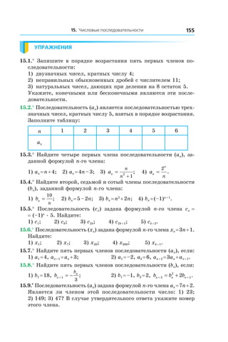 15. Числовые последовательности 155
Упражнения
15.1.° Запишите в порядке возрастания пять первых членов по-
следовательности:
1)	 двузначных чисел, кратных числу 4;
2)	 неправильных обыкновенных дробей с числителем 11;
3)	 натуральных чисел, дающих при делении на 8 остаток 5.
Укажите, конечными или бесконечными являются эти после-
довательности.
15.2.° Последовательность (an) является последовательностью трех-
значных чисел, кратных числу 5, взятых в порядке возрастания.
Заполните таблицу:
n 1 2 3 4 5 6
an
15.3.° Найдите четыре первых члена последовательности (an), за-
данной формулой n-го члена:
1) an = n + 4;   2) an = 4n – 3;   3) an
n
n
=
+
2
1
;    4) an
n
n
=
2
.
15.4.° Найдите второй, седьмой и сотый члены последовательности
(bn), заданной формулой n-го члена:
1) bn
n
=
10
;    2) bn = 5 – 2n;   3) bn = n2
 + 2n;   4) bn = (–1)n + 1
.
15.5.°  Последовательность  (cn)  задана  формулой  n-го  члена  cn =
= (–1)n . 5. Найдите:
1) c1;       2) c8;       3) c2k;       4) c2k + 1;       5) ck + 2.
15.6.° Последовательность (xn) задана формулой n-го члена xn = 3n + 1.
Найдите:
1) x1;        2) x7;       3) x20;       4) x300;        5) xk + 1.
15.7.° Найдите пять первых членов последовательности (an), если:
1) a1 = 4, an + 1 = an + 3;	 2) a1 = –2, a2 = 6, an + 2 = 3an + an + 1.
15.8.° Найдите пять первых членов последовательности (bn), если:
1) b1 = 18, bn
nb
+ = −1
3
; 	 2) b1 = –1, b2 = 2, b b bn n n+ += +2
2
12 .
15.9.•
 Последовательность (an) задана формулой n-го члена an = 7n + 2.
Является ли членом этой последовательности число: 1) 23; 
2) 149; 3) 47? В случае утвердительного ответа укажите номер
этого члена.
 