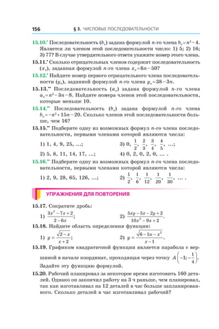 § 3. Числовые последовательности156
15.10.•
 Последовательность (bn) задана формулой n-го члена bn = n2
 – 4.
Является ли членом этой последовательности число: 1) 5; 2) 16;
3) 77? В случае утвердительного ответа укажите номер этого члена.
15.11.•
 Сколько отрицательных членов содержит последовательность
(xn), заданная формулой n-го члена xn = 6n – 50?
15.12.•
 Найдите номер первого отрицательного члена последователь-
ности (yn), заданной формулой n-го члена yn = 38 – 3n.
15.13.••
  Последовательность (an) задана формулой n-го члена
an = n2
 – 3n – 8. Найдите номера членов этой последовательности,
которые меньше 10.
15.14.••
  Последовательность (bn) задана формулой n-го члена
bn = –n2
 + 15n – 20. Сколько членов этой последовательности боль-
ше, чем 16?
15.15.••
 Подберите одну из возможных формул n-го члена последо-
вательности, первыми членами которой являются числа:
1) 1, 4, 9, 25, ...;	 3) 0,
1
2
,
2
3
,
3
4
,
4
5
, ...;
2) 5, 8, 11, 14, 17, ...;	 4) 0, 2, 0, 2, 0, ... .
15.16.••
 Подберите одну из возможных формул n-го члена последо-
вательности, первыми членами которой являются числа:
1) 2, 9, 28, 65, 126, ...;	 2)
1
2
,
1
6
,
1
12
,
1
20
,
1
30
, ... .
Упражнения для повторения
15.17. Сократите дробь:
1)
3 7 2
2 6
2
x x
x
− +
−
;	 2)
5 5 2 2
10 9 22
xy x y
x x
− − +
− +
.
15.18. Найдите область определения функции:
1) y
x
x
=
−
+
2
2
; 	 2) y
x x
x
=
− −
−
6 5
1
2
.
15.19. Графиком квадратичной функции является парабола с вер-
шиной в начале координат, проходящая через точку A − −



1
1
4
; .
Задайте эту функцию формулой.
15.20. Рабочий планировал за некоторое время изготовить 160 дета-
лей. Однако он закончил работу на 3 ч раньше, чем планировал,
так как изготавливал на 12 деталей в час больше запланирован-
ного. Сколько деталей в час изготавливал рабочий?
 