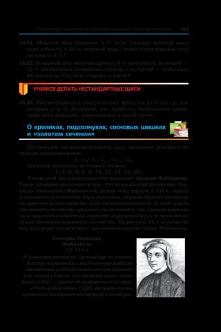 157О кроликах, подсолнухах, сосновых шишках и «золотом сечении»
15.21. Морская вода содержит 5 % соли. Сколько пресной воды
надо добавить к 40 кг морской воды, чтобы концентрация соли
составила 2 %?
15.22. За первый день мальчик прочел 25 % всей книги, за второй —
72 % оставшегося количества страниц, а за третий — остальные
84 страницы. Сколько страниц в книге?
Учимся делать нестандартные шаги
15.23. Рассматриваются квадратичные функции y = x2
 + px + q, для
которых p + q = 5. Докажите, что параболы, являющиеся графи-
ками этих функций, пересекаются в одной точке.
О кроликах, подсолнухах, сосновых шишках
и  «золотом сечении»
Рассмотрим последовательность (un), заданную рекуррентно
такими соотношениями:
u1 = u2 = 1, un + 2 = un + 1 + un.
Запишем несколько ее первых членов:
1, 1, 2, 3, 5, 8, 13, 21, 34, 55, 89, ... .
Члены этой последовательности называют числами Фибоначчи.
Такое название объясняется тем, что итальянский математик Лео-
нардо Пизанский (Фибоначчи), решая популярную в XII в. задачу
о численности потомства пары кроликов, первым обратил внимание
на замечательные свойства этой последовательности. В этой задаче
численность потомства кроликов увеличивается так: каждая взрослая
пара кроликов ежемесячно приносит пару крольчат, а те через месяц
также начинают приносить потомство. На рисунке 15.1 количество
пар кроликов соответствует последовательности чисел Фибоначчи.
Леонардо Пизанский
(Фибоначчи)
(12–13 ст.)
Итальянский математик. Путешествуя по странам
Востока, ознакомился с достижениями арабских
математиков и способствовал распространению
этих знаний в Европе. Его основные труды: «Liber
Abaci» (1202) — трактат об арифметике и алгебре,
«Practica Geometriae» (1220) заложили основы
применения алгебраических методов в геометрии.
 