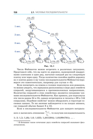 § 3. Числовые последовательности158
1 мес.
2 мес.
3 мес.
4 мес.
Рис. 15.1
Числа Фибоначчи можно встретить в  различных ситуациях.
Представьте себе, что вы идете по дорожке, вымощенной квадрат-
ными плитками в один ряд, наступая каждый раз на следующую
плитку или через одну. Тогда количество способов пройти дорожку
из n плиток равно n-му члену последовательности Фибоначчи (про-
верьте это самостоятельно, например для случая n = 8).
Если посмотреть на семена в головке подсолнуха или ромашки,
то можно увидеть, что зернышки расположены в виде двух семейств
спиралей, закручивающихся в противоположных направлениях.
Количества спиралей в этих семействах являются соседними чле-
нами последовательности Фибоначчи. Как правило, для подсолнуха
эти числа равны 34 и 55, однако встречаются и гиганты с 89 и 144
спиралями. Подобное свойство1
можно обнаружить в структуре со-
сновых шишек. То же явление наблюдается и на плодах ананаса,
где спиралей обычно бывает 8 и 13.
Если в последовательности Фибоначчи для каждого натураль-
ного n вычислить отношение
u
u
n
n
+1
, то получим последовательность
1; 2; 1,5; 1,(6); 1,6; 1,625; 1,(615384); 1,61(904761); ... .
1
 В ботанике такое сочетание двух семейств спиралей называют фил-
лотаксисом.
 