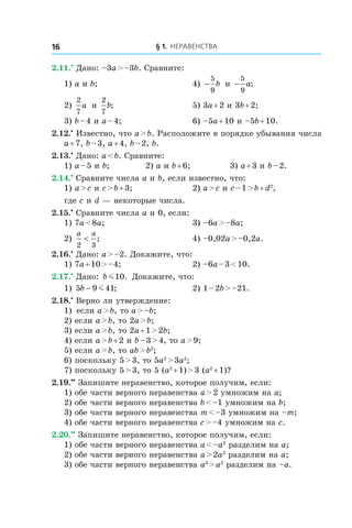 § 1. Неравенства16
2.11.•
 Дано: –3a > –3b. Сравните:
1) a и b;	 4) −
5
9
b и  −
5
9
a;
2)
2
7
a и 
2
7
b;	 5) 3a + 2 и 3b + 2;
3) b – 4 и a – 4;	 6) –5a + 10 и –5b + 10.
2.12.•
 Известно, что a > b. Расположите в порядке убывания числа
a + 7, b – 3, a + 4, b – 2, b.
2.13.•
 Дано: a < b. Сравните:
1) a – 5 и b;	 2) a и b + 6;	 3) a + 3 и b – 2.
2.14.•
 Сравните числа a и b, если известно, что:
1) a > c и c > b + 3;	 2) a > c и c – 1 > b + d2
,
где c и d — некоторые числа.
2.15.•
 Сравните числа a и 0, если:
1) 7a < 8a;	 3) –6a > –8a;
2)
a a
2 3
< ; 	 4) –0,02a > –0,2a.
2.16.•
 Дано: a > –2. Докажите, что:
1) 7a + 10 > –4;	 2) –6a – 3 < 10.
2.17.•
 Дано: b m10. Докажите, что:
1) 5 9 41b − m ;	 2) 1 – 2b > –21.
2.18.•
 Верно ли утверждение:
1)	 если a > b, то a > –b;
2) если a > b, то 2a > b;
3) если a > b, то 2a + 1 > 2b;
4) если a > b + 2 и b – 3 > 4, то a > 9;
5) если a > b, то ab > b2
;
6) поскольку 5 > 3, то 5a2
 > 3a2
;
7) поскольку 5 > 3, то 5 (a2
 + 1) > 3 (a2
 + 1)?
2.19.••
 Запишите неравенство, которое получим, если:
1) обе части верного неравенства a > 2 умножим на a;
2) обе части верного неравенства b < –1 умножим на b;
3) обе части верного неравенства m < –3 умножим на –m;
4) обе части верного неравенства c > –4 умножим на c.
2.20.••
 Запишите неравенство, которое получим, если:
1) обе части верного неравенства a < –a2
разделим на a;
2) обе части верного неравенства a > 2a2
разделим на a;
3) обе части верного неравенства a3
 > a2
разделим на –a.
 
