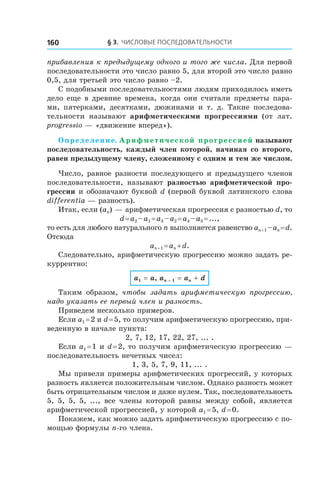 § 3. Числовые последовательности160
прибавления к предыдущему одного и того же числа. Для первой
последовательности это число равно 5, для второй это число равно
0,5, для третьей это число равно –2.
С подобными последовательностями людям приходилось иметь
дело еще в древние времена, когда они считали предметы пара-
ми, пятерками, десятками, дюжинами и  т.  д. Такие последова-
тельности называют арифметическими прогрессиями (от лат.
progressio — «движение вперед»).
Определение. Арифметической прогрессией называют
последовательность, каждый член которой, начиная со второго,
равен предыдущему члену, сложенному с одним и тем же числом.
Число, равное разности последующего и предыдущего членов
последовательности, называют разностью арифметической про-
грессии и обозначают буквой d (первой буквой латинского слова
differentia — разность).
Итак, если (an) — арифметическая прогрессия с разностью d, то
d = a2 – a1 = a3 – a2 = a4 – a3 = ...,
то есть для любого натурального n выполняется равенство an + 1 – an = d.
Отсюда
an + 1 = an + d.
Следовательно, арифметическую прогрессию можно задать ре-
куррентно:
a1 = a, an + 1 = an + d
Таким образом, чтобы задать арифметическую прогрессию,
надо указать ее первый член и разность.
Приведем несколько примеров.
Если a1 = 2 и d = 5, то получим арифметическую прогрессию, при-
веденную в начале пункта:
2, 7, 12, 17, 22, 27, ... .
Если a1 = 1 и d = 2, то получим арифметическую прогрессию —
последовательность нечетных чисел:
1, 3, 5, 7, 9, 11, ... .
Мы привели примеры арифметических прогрессий, у которых
разность является положительным числом. Однако разность может
быть отрицательным числом и даже нулем. Так, последовательность
5, 5, 5, 5, ..., все члены которой равны между собой, является
арифметической прогрессией, у которой a1 = 5, d = 0.
Покажем, как можно задать арифметическую прогрессию с по-
мощью формулы n-го члена.
 