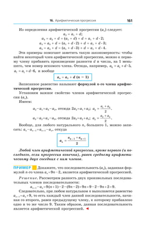 16. Арифметическая прогрессия 161
Из определения арифметической прогрессии (an) следует:
a2 = a1 + d;
a3 = a2 + d = (a1 + d) + d = a1 + dæ2;
a4 = a3 + d = (a1 + dæ2) + d = a1 + dæ3;
a5 = a4 + d = (a1 + dæ3) + d = a1 + dæ4.
Эти примеры помогают заметить такую закономерность: чтобы
найти некоторый член арифметической прогрессии, можно к перво-
му члену прибавить произведение разности d и числа, на 1 мень-
шего, чем номер искомого члена. Отсюда, например, a a d6 1 5= + æ ,
a a d7 1 6= + æ , и вообще
an = a1 + d (n – 1)
Записанное равенство называют формулой n-го члена арифме-
тической прогрессии.
Установим важное свойство членов арифметической прогрес-
сии (an).
Имеем:
a2 – a1 = a3 – a2, отсюда 2a2 = a1 + a3; a
a a
2
1 3
2
=
+
.
a3 – a2 = a4 – a3, отсюда 2a3 = a2 + a4; a
a a
3
2 4
2
=
+
.
Вообще, для любого натурального n, большего 1, можно запи-
сать: an – an – 1 = an + 1 – an, откуда
an
a an n
=
+ +_1 1
2
Любой член арифметической прогрессии, кроме первого (и по-
следнего, если прогрессия конечна), равен среднему арифмети-
ческому двух соседних с ним членов.
Пример       Докажите, что последовательность (an), заданная фор-
мулой n-го члена an = 9n – 2, является арифметической прогрессией.
Решение. Рассмотрим разность двух произвольных последова-
тельных членов последовательности:
an + 1 – an = 9 (n + 1) – 2 – (9n – 2) = 9n + 9 – 2 – 9n + 2 = 9.
Следовательно, при любом натуральном n выполняется равенство
an + 1 = an + 9, то есть каждый член данной последовательности, начи-
ная со второго, равен предыдущему члену, к которому прибавлено
одно и то же число 9. Таким образом, данная последовательность
является арифметической прогрессией. ◄
 