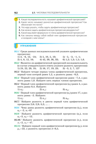 § 3. Числовые последовательности162
1.	 Какую последовательность называют арифметической прогрессией?
2.	 Какое число называют разностью арифметической прогрессии? Как
обозначают это число?
3.	 Что надо указать, чтобы задать арифметическую прогрессию?
4.	Как можно задать арифметическую прогрессию рекуррентно?
5.	 Какой вид имеет формула n-го члена арифметической прогрессии?
6.	Как связаны между собой любой член арифметической прогрессии
и соседние с ним члены?
Упражнения
16.1.° Среди данных последовательностей укажите арифметические
прогрессии:
1) 3, –6, 12, –24;	 3) 5, 10, 5, 10;	 5) –5, –3, –1, 1;
2) 4, 8, 12, 16;	 4) 42, 39, 36, 33;	 6) 1,2; 1,3; 1,5; 1,6.
16.2.° Является ли арифметической прогрессией последовательность
(в случае утвердительного ответа укажите разность прогрессии):
1) 24, 22, 20, 18;	 2) 16, 17, 19, 23;	 3) –3, 2, 7, 12?
16.3.° Найдите четыре первых члена арифметической прогрессии,
первый член которой равен 1,2, а разность равна –0,3.
16.4.° Первый член арифметической прогрессии равен –7,4, а раз-
ность равна 1,8. Найдите пять первых членов прогрессии.
16.5.° Первый член арифметической прогрессии (an) равен 4, а раз-
ность равна 0,4. Найдите:
1) a3; 	 2) a11; 	 3) a32.
16.6.° Первый член арифметической прогрессии (an) равен 17, а раз-
ность равна –2. Найдите:
1) a4; 	 2) a15; 	 3) a60.
16.7.°  Найдите разность и  двести первый член арифметической
прогрессии 2,6; 2,9; 3,2; ... .
16.8.° Чему равна разность арифметической прогрессии (an), если
a6 = –2, a7 = 6?
16.9.°  Найдите разность арифметической прогрессии (an), если
a8 = 3, a9 = –12.
16.10.°  Найдите разность арифметической прогрессии (xn), если
x1 = 2, x8 = –47.
16.11.° Найдите первый член арифметической прогрессии (yn), если
y17 = 22, а разность прогрессии d = 0,5.
 