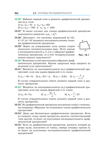 § 3. Числовые последовательности164
16.26.•
 Найдите первый член и разность арифметической прогрес-
сии (an), если:
1) a5 + a12 = 41 и  a10 + a14 = 62;
2) a7 + a13 = –104 и  a a2 6 240æ = − .
16.27.•
 В каких случаях для членов арифметической прогрессии
выполняется равенство a a a1 4 2
2
= ?
16.28.•
  Докажите, что значения выражений (a + b)2
,
a2
 + b2
, (a – b)2
являются последовательными члена-
ми арифметической прогрессии.
16.29.•
  Верно ли утверждение: если длины сторон
выпуклого четырехугольника (рис. 16.1), взятые
в последовательности a, b, d и c, образуют арифме-
тическую прогрессию, то в этот четырехугольник
можно вписать окружность?
16.30.•
 Величины углов треугольника образуют ариф-
метическую прогрессию. Какова градусная мера среднего по
величине угла треугольника?
16.31.•
 Является ли последовательность (an) арифметической про-
грессией, если она задана формулой n-го члена:
1) an = –6n + 3; 2) an = 2n2
 – n; 3) an = –2,8n; 4) an
n
n
=
+ 1
?
В случае утвердительного ответа укажите первый член и раз-
ность прогрессии.
16.32.•
 Является ли последовательность (an) арифметической про-
грессией, если она задана формулой n-го члена:
1) an = 6 + 7n;	 2) an
n
=
−2 1
5
; 	 3) an
n
= +
1
2?
В случае утвердительного ответа укажите первый член и раз-
ность прогрессии.
16.33.•
 Из арифметической прогрессии исключили члены с нечетны-
ми номерами. Образуют ли оставшиеся члены арифметическую
прогрессию?
16.34.•
 Даны две бесконечные арифметические прогрессии. Если
из каждого члена одной прогрессии вычесть соответствующий
член другой, то будет ли полученная последовательность ариф-
метической прогрессией?
16.35.•
 Если из арифметической прогрессии, разность которой не
равна нулю, исключить ее члены, номера которых кратны 3,
то будет ли полученная последовательность арифметической
прогрессией?
b
a
c
d
Рис. 16.1
 
