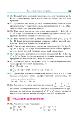 16. Арифметическая прогрессия 165
16.36.•
 Каждый член арифметической прогрессии умножили на 4.
Будет ли полученная последовательность арифметической про-
грессией?
16.37.•
 Докажите, что числа, равные соответственно суммам углов
треугольника, четырехугольника, пятиугольника и т. д., обра-
зуют арифметическую прогрессию.
16.38.•
 При каком значении x значения выражений x2
 – 4, 5x + 3 и 
3x + 2 будут последовательными членами арифметической про-
грессии? Найдите члены этой прогрессии.
16.39.•
 При каком значении y значения выражений y2
 + 1, y2
 + y и 
8y – 10 будут последовательными членами арифметической про-
грессии? Найдите члены этой прогрессии.
16.40.••
 При каком значении y значения выражений y2
 – 2y, 3y + 5,
4y + 13 и 2y2
 – y + 25 будут последовательными членами арифме-
тической прогрессии? Найдите члены этой прогрессии.
16.41.••
 При каком значении x значения выражений 3x + 4, 2x + 3,
x2
и 2x2
 + x будут последовательными членами арифметической
прогрессии? Найдите члены этой прогрессии.
16.42.*
 Докажите, что если числа a, b и c — три последовательных
члена арифметической прогрессии, то:
1) a2
 + 8bc = (2b + c)2
;
2)
2
9
3 2 2 2
( ) ( ) ( ) ( ).a b c a b c b a c c a b+ + = + + + + +
16.43.*
 Докажите, что если положительные числа a, b и c — три
последовательных члена арифметической прогрессии, то
1 1 2
a b b c a c+ + +
+ = .
16.44.*
 Докажите, что если значения выражений
1
b c+
,
1
a c+
и 
1
a b+
являются последовательными членами арифметической про-
грессии, то значения выражений a2
, b2
и  c2
также являются
последовательными членами арифметической прогрессии.
Упражнения для повторения
16.45. Решите систему уравнений:
1)
x y
x y
2 2
3 46
6
− =
+ =



,
;
	 2)
x y
x y
2 2
2 2
2 4
2 12
− = −
+ =




,
.
 
