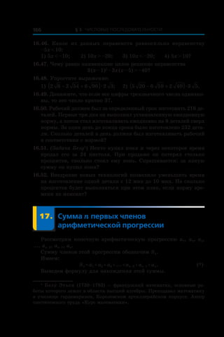 § 3. Числовые последовательности166
16.46.  Какое из данных неравенств равносильно неравенству
–5x < 10:
1) 5x < –10;	 2) 10x > –20;	 3) 10x < –20;	 4) 5x > 10?
16.47. Чему равно наименьшее целое решение неравенства
3 (x – 1)2
 – 3x (x – 5) > –40?
16.48. Упростите выражение:
1) 2 6 2 54 6 96 2 3− +( )æ ;	 2) 5 20 6 10 2 40 3 5− +( )æ .
16.49. Докажите, что если все цифры трехзначного числа одинако-
вы, то это число кратно 37.
16.50. Рабочий должен был за определенный срок изготовить 216 де-
талей. Первые три дня он выполнял установленную ежедневную
норму, а потом стал изготавливать ежедневно на 8 деталей сверх
нормы. За один день до конца срока было изготовлено 232 дета-
ли. Сколько деталей в день должен был изготавливать рабочий
в соответствии с нормой?
16.51. (Задача Безу1
) Некто купил коня и через некоторое время
продал его за 24 пистоля. При продаже он потерял столько
процентов, сколько стоил ему конь. Спрашивается: за какую
сумму он купил коня?
16.52. Внедрение новых технологий позволило уменьшить время
на изготовление одной детали с 12 мин до 10 мин. На сколько
процентов будет выполняться при этом план, если норму вре-
мени не изменят?
	 17.	Сумма n первых членов
арифметической прогрессии
Рассмотрим конечную арифметическую прогрессию a1, a2, a3,
..., an–2, an–1, an.
Сумму членов этой прогрессии обозначим Sn.
Имеем:
	 Sn = a1 + a2 + a3 + ... + an–2 + an–1 + an.	 (*)
Выведем формулу для нахождения этой суммы.
1
 Безуˊ Этьен (1730–1783) — французский математик, основные ра-
боты которого лежат в области высшей алгебры. Преподавал математику
в училище гардемаринов, Королевском артиллерийском корпусе. Автор
шеститомного труда «Курс математики».
 