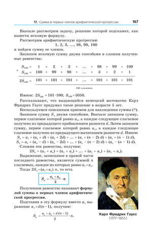 16717. Сумма n первых членов арифметической прогрессии
Вначале рассмотрим задачу, решение которой подскажет, как
вывести искомую формулу.
Рассмотрим арифметическую прогрессию
1, 2, 3, ..., 98, 99, 100
и найдем сумму ее членов.
Запишем искомую сумму двумя способами и сложим получен-
ные равенства:
+
S100 = 1 + 2 + 3 + ... + 98 + 99 + 100
S100 = 100 + 99 + 98 + ... + 3 + 2 + 1
2S100 = 101 + 101 + 101 + ... + 101 + 101 + 101
100 слагаемых
Имеем: 2 101 100100S = æ ; S100 = 5050.
Рассказывают, что выдающийся немецкий математик Карл
Фридрих Гаусс придумал такое решение в возрасте 5 лет.
Воспользуемся описанным приемом для нахождения суммы (*).
Запишем сумму Sn двумя способами. Вначале запишем сумму,
первое слагаемое которой равно a1, а каждое следующее слагаемое
получено из предыдущего прибавлением разности d. Затем запишем
сумму, первое слагаемое которой равно an, а каждое следующее
слагаемое получено из предыдущего вычитанием разности d. Имеем:
Sn = a1 + (a1 + d) + (a1 + 2d) + ... + (a1 + (n – 2) d) + (a1 + (n – 1) d),
Sn = an + (an – d) + (an – 2d) + ... + (an – (n – 2) d) + (an – (n – 1) d).
Сложив эти равенства, получим:
2Sn = (a1 + an) + (a1 + an) + ... + (a1 + an) + (a1 + an).
Выражение, записанное в правой части
последнего равенства, является суммой n
слагаемых, каждое из которых равно a1 + an.
Тогда 2Sn = (a1 + an) n, то есть
S n
a an
n =
+1
2
æ
Полученное равенство называют форму-
лой суммы n первых членов арифметиче-
ской прогрессии.
Подставив в эту формулу вместо an вы-
ражение a1 + d (n – 1), получим:
S nn
a a d n
=
+ + −1 1 1
2
( )
.æ Карл Фридрих Гаусс
(1777–1855)
 